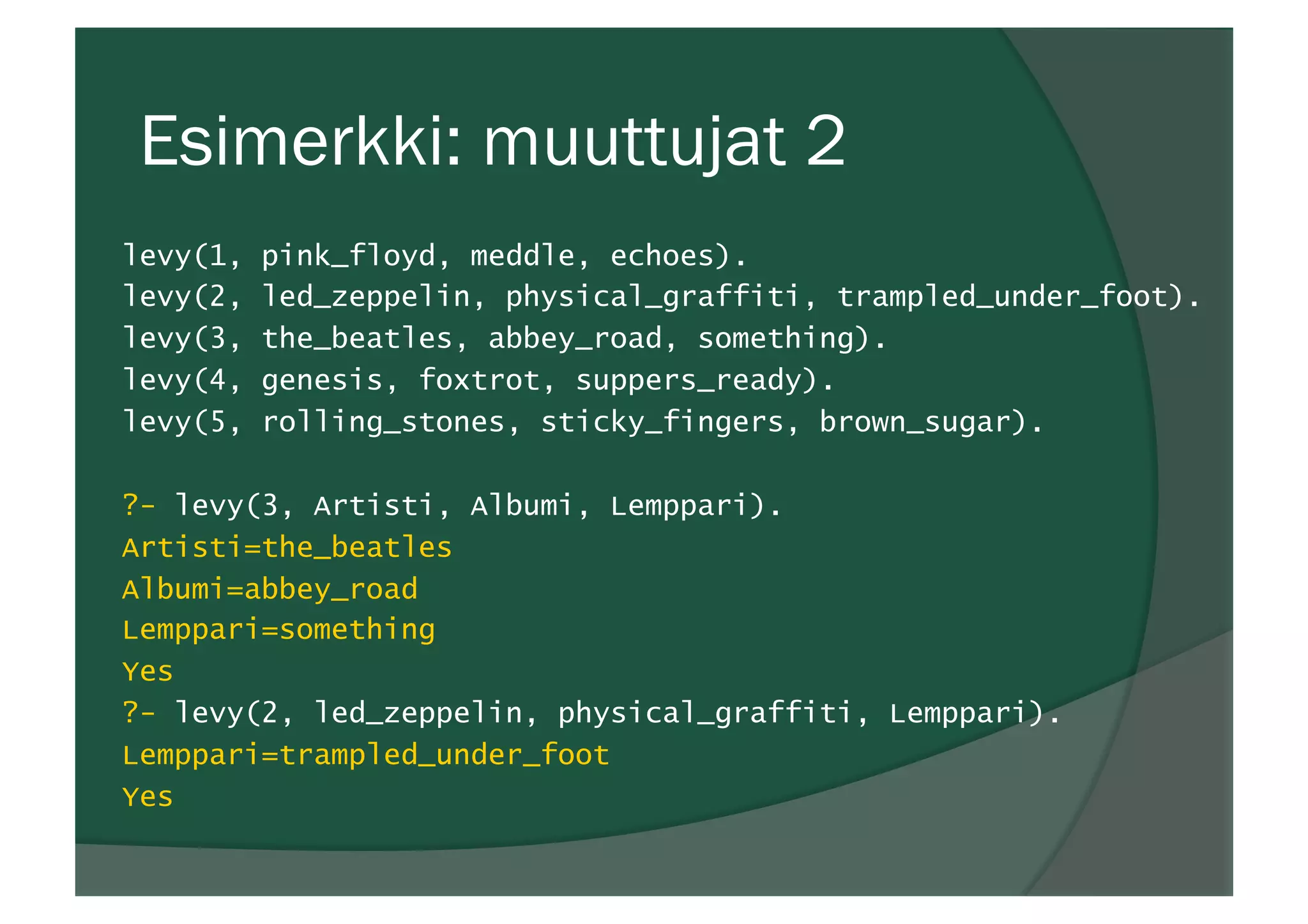 Esimerkki: muuttujat 2
levy(1, pink_floyd, meddle, echoes).
levy(2, led_zeppelin, physical_graffiti, trampled_under_foot).
levy(3, the_beatles, abbey_road, something).
levy(4, genesis, foxtrot, suppers_ready).
levy(5, rolling_stones, sticky_fingers, brown_sugar).
?- levy(3, Artisti, Albumi, Lemppari).
Artisti=the_beatles
Albumi=abbey_road
Lemppari=something
Yes
?- levy(2, led_zeppelin, physical_graffiti, Lemppari).
Lemppari=trampled_under_foot
Yes
 