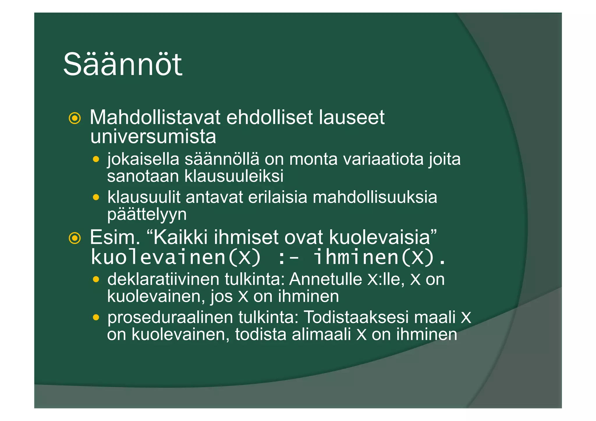 Säännöt
ž  Mahdollistavat ehdolliset lauseet
universumista
—  jokaisella säännöllä on monta variaatiota joita
sanotaan klausuuleiksi
—  klausuulit antavat erilaisia mahdollisuuksia
päättelyyn
ž  Esim. “Kaikki ihmiset ovat kuolevaisia”
kuolevainen(X) :- ihminen(X).
—  deklaratiivinen tulkinta: Annetulle X:lle, X on
kuolevainen, jos X on ihminen
—  proseduraalinen tulkinta: Todistaaksesi maali X
on kuolevainen, todista alimaali X on ihminen
 