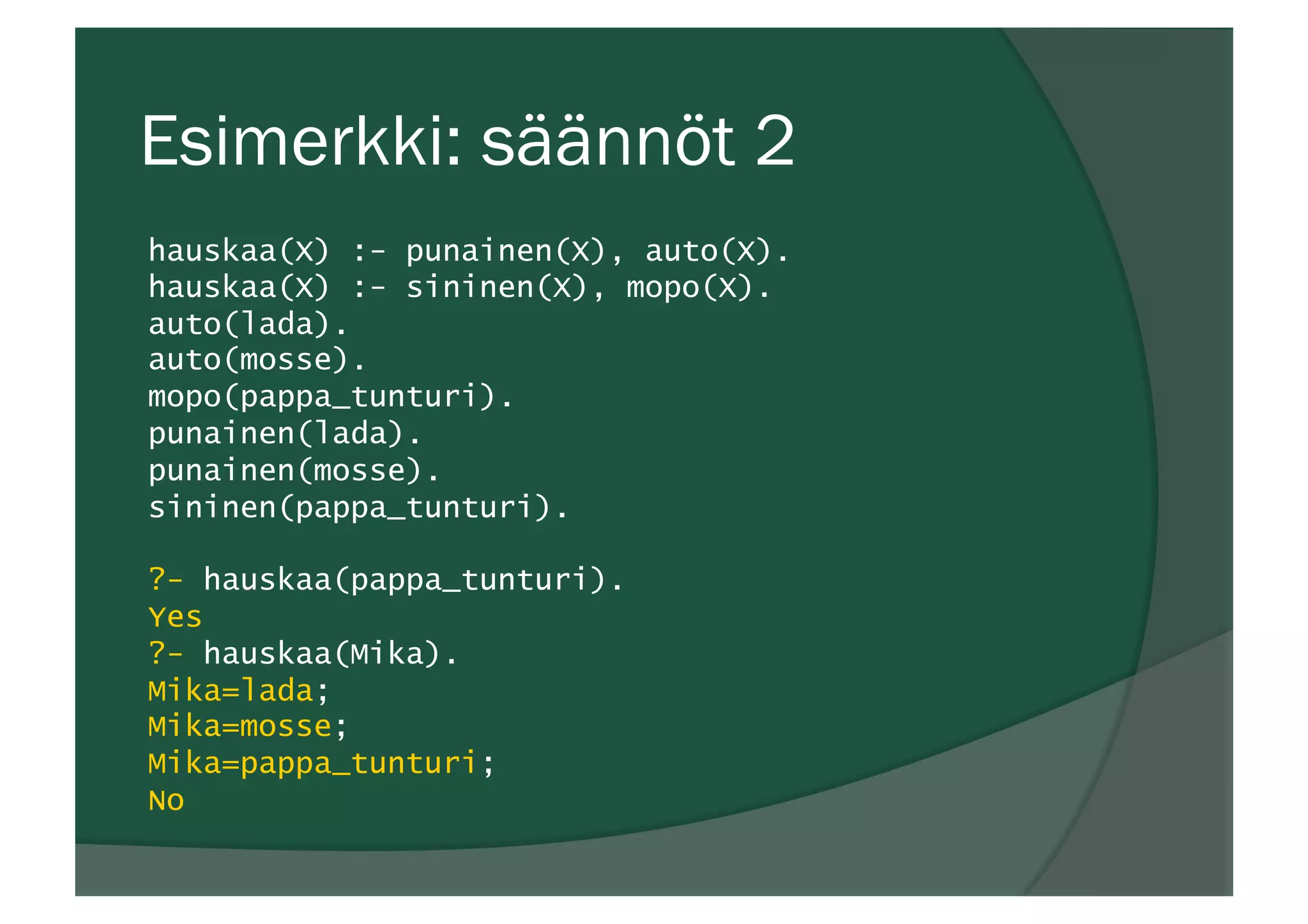 Esimerkki: säännöt 2
hauskaa(X) :- punainen(X), auto(X).
hauskaa(X) :- sininen(X), mopo(X).
auto(lada).
auto(mosse).
mopo(pappa_tunturi).
punainen(lada).
punainen(mosse).
sininen(pappa_tunturi).
?- hauskaa(pappa_tunturi).
Yes
?- hauskaa(Mika).
Mika=lada;
Mika=mosse;
Mika=pappa_tunturi;
No
 