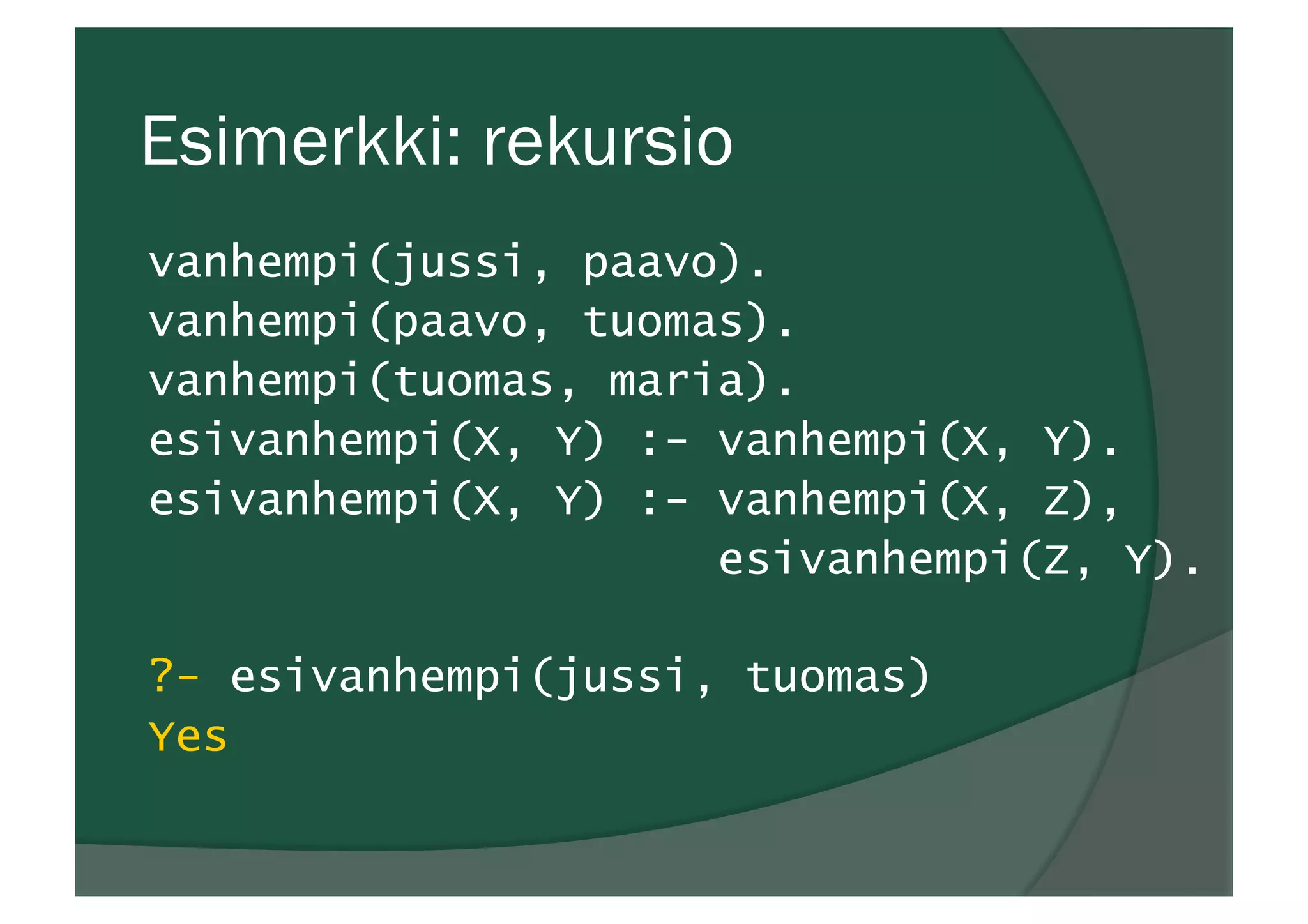 Esimerkki: rekursio
vanhempi(jussi, paavo).
vanhempi(paavo, tuomas).
vanhempi(tuomas, maria).
esivanhempi(X, Y) :- vanhempi(X, Y).
esivanhempi(X, Y) :- vanhempi(X, Z),
esivanhempi(Z, Y).
?- esivanhempi(jussi, tuomas)
Yes
 