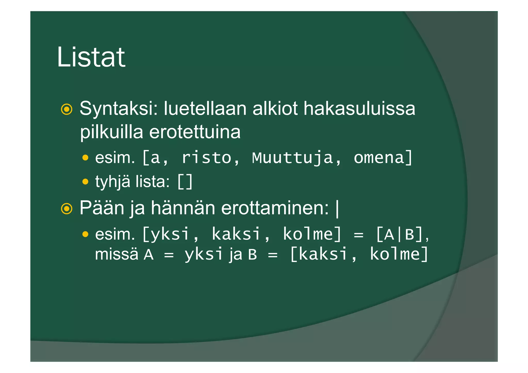 Listat
ž  Syntaksi: luetellaan alkiot hakasuluissa
pilkuilla erotettuina
—  esim. [a, risto, Muuttuja, omena]
—  tyhjä lista: []
ž  Pään ja hännän erottaminen: |
—  esim. [yksi, kaksi, kolme] = [A|B],
missä A = yksi ja B = [kaksi, kolme]
 