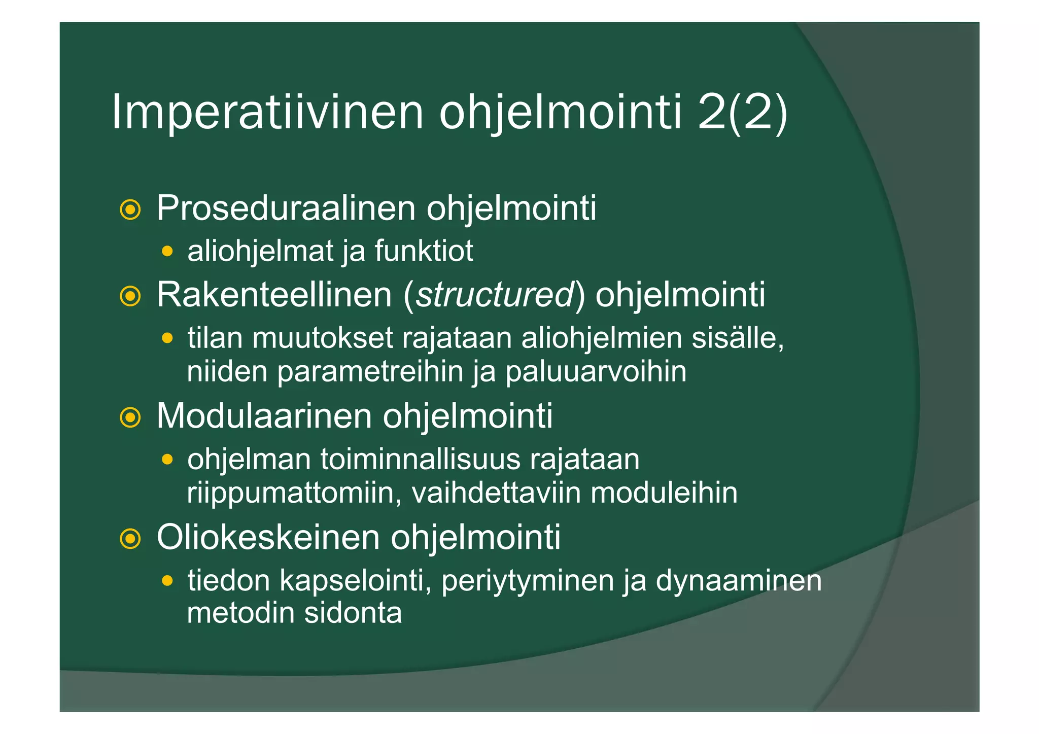 Imperatiivinen ohjelmointi 2(2)
ž  Proseduraalinen ohjelmointi
—  aliohjelmat ja funktiot
ž  Rakenteellinen (structured) ohjelmointi
—  tilan muutokset rajataan aliohjelmien sisälle,
niiden parametreihin ja paluuarvoihin
ž  Modulaarinen ohjelmointi
—  ohjelman toiminnallisuus rajataan
riippumattomiin, vaihdettaviin moduleihin
ž  Oliokeskeinen ohjelmointi
—  tiedon kapselointi, periytyminen ja dynaaminen
metodin sidonta
 