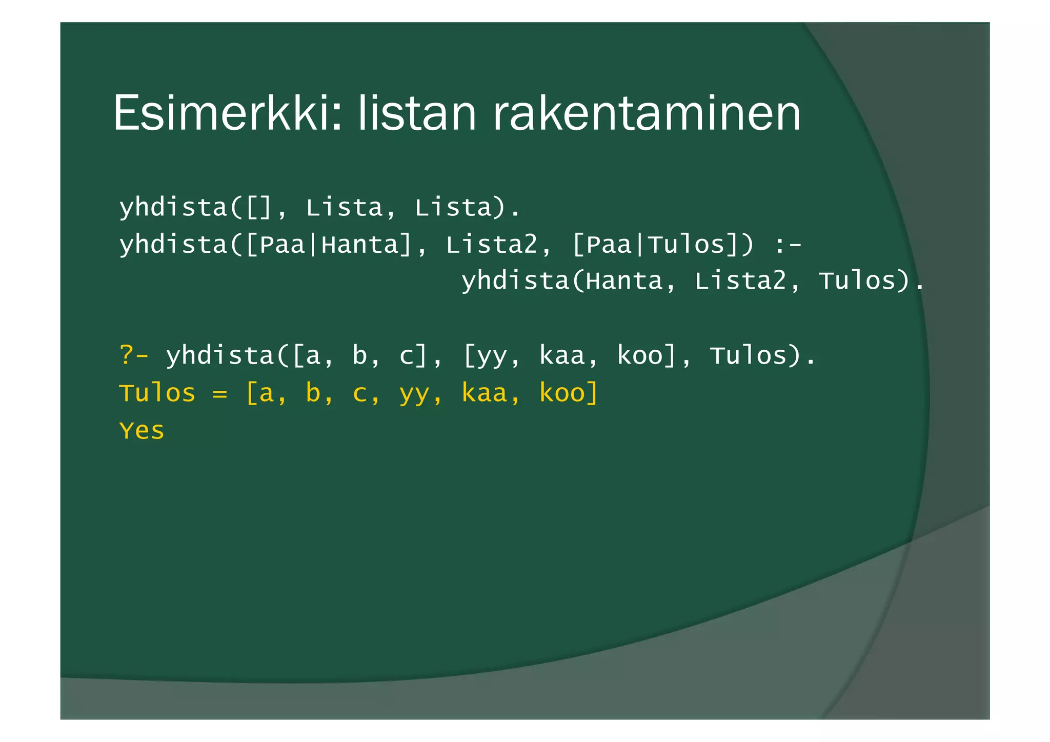 Esimerkki: listan rakentaminen
yhdista([], Lista, Lista).
yhdista([Paa|Hanta], Lista2, [Paa|Tulos]) :-
yhdista(Hanta, Lista2, Tulos).
?- yhdista([a, b, c], [yy, kaa, koo], Tulos).
Tulos = [a, b, c, yy, kaa, koo]
Yes
 