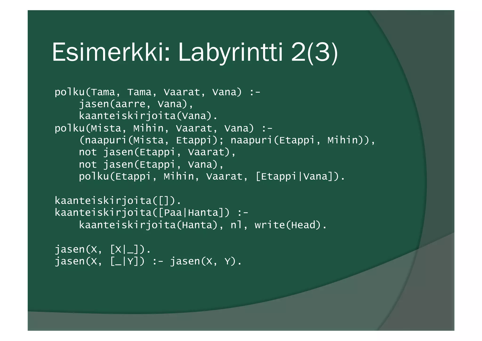 Esimerkki: Labyrintti 2(3)
polku(Tama, Tama, Vaarat, Vana) :-
jasen(aarre, Vana),
kaanteiskirjoita(Vana).
polku(Mista, Mihin, Vaarat, Vana) :-
(naapuri(Mista, Etappi); naapuri(Etappi, Mihin)),
not jasen(Etappi, Vaarat),
not jasen(Etappi, Vana),
polku(Etappi, Mihin, Vaarat, [Etappi|Vana]).
kaanteiskirjoita([]).
kaanteiskirjoita([Paa|Hanta]) :-
kaanteiskirjoita(Hanta), nl, write(Head).
jasen(X, [X|_]).
jasen(X, [_|Y]) :- jasen(X, Y).
 