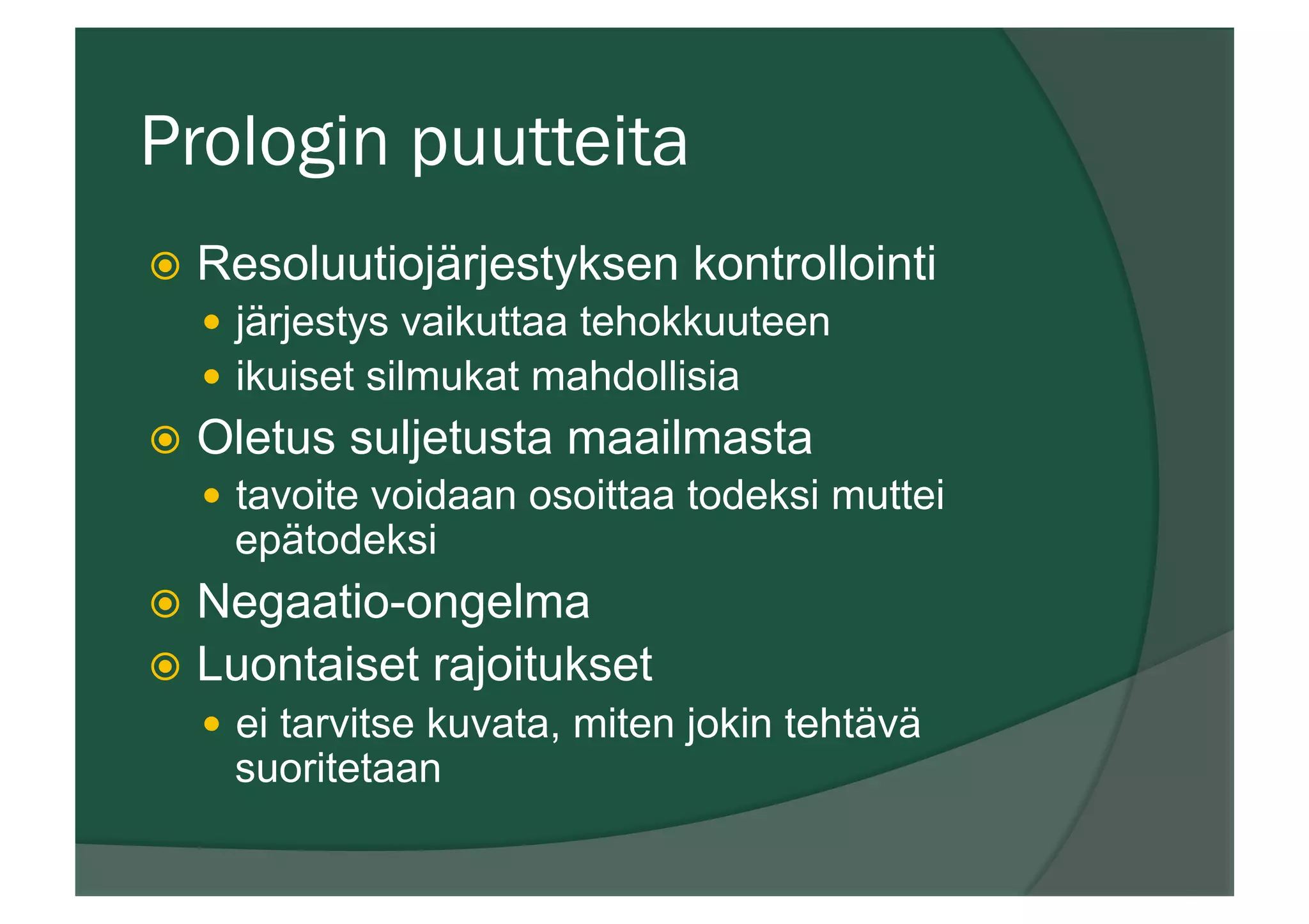 Prologin puutteita
ž  Resoluutiojärjestyksen kontrollointi
—  järjestys vaikuttaa tehokkuuteen
—  ikuiset silmukat mahdollisia
ž  Oletus suljetusta maailmasta
—  tavoite voidaan osoittaa todeksi muttei
epätodeksi
ž  Negaatio-ongelma
ž  Luontaiset rajoitukset
—  ei tarvitse kuvata, miten jokin tehtävä
suoritetaan
 