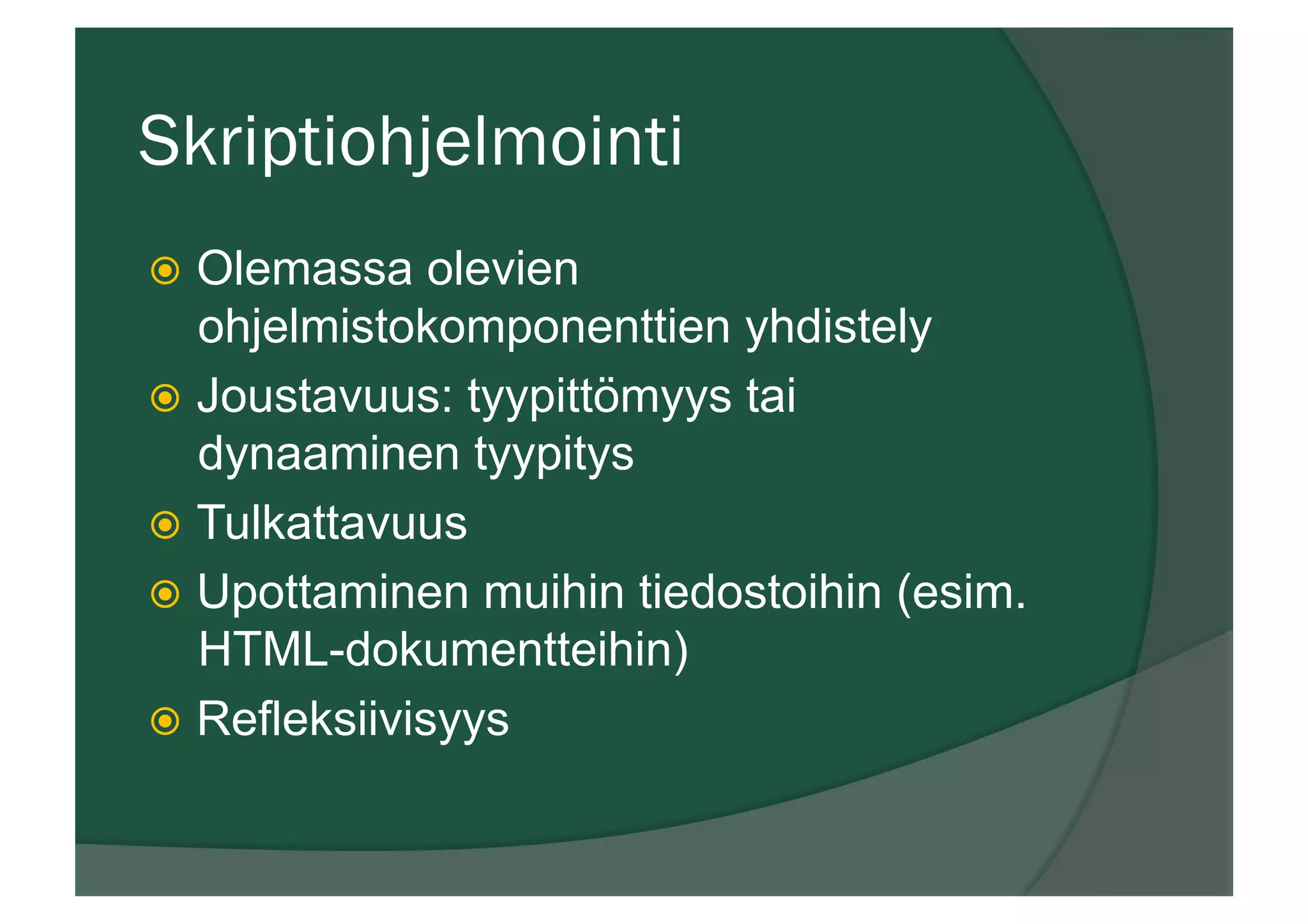 Skriptiohjelmointi
ž  Olemassa olevien
ohjelmistokomponenttien yhdistely
ž  Joustavuus: tyypittömyys tai
dynaaminen tyypitys
ž  Tulkattavuus
ž  Upottaminen muihin tiedostoihin (esim.
HTML-dokumentteihin)
ž  Refleksiivisyys
 