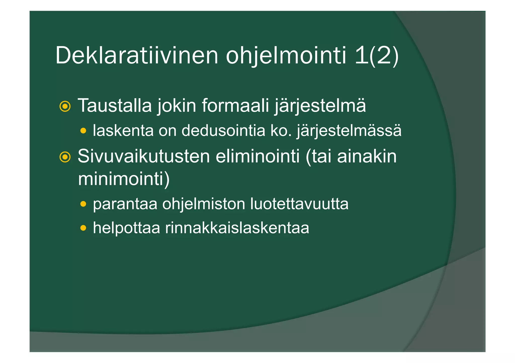 Deklaratiivinen ohjelmointi 1(2)
ž  Taustalla jokin formaali järjestelmä
—  laskenta on dedusointia ko. järjestelmässä
ž  Sivuvaikutusten eliminointi (tai ainakin
minimointi)
—  parantaa ohjelmiston luotettavuutta
—  helpottaa rinnakkaislaskentaa
 