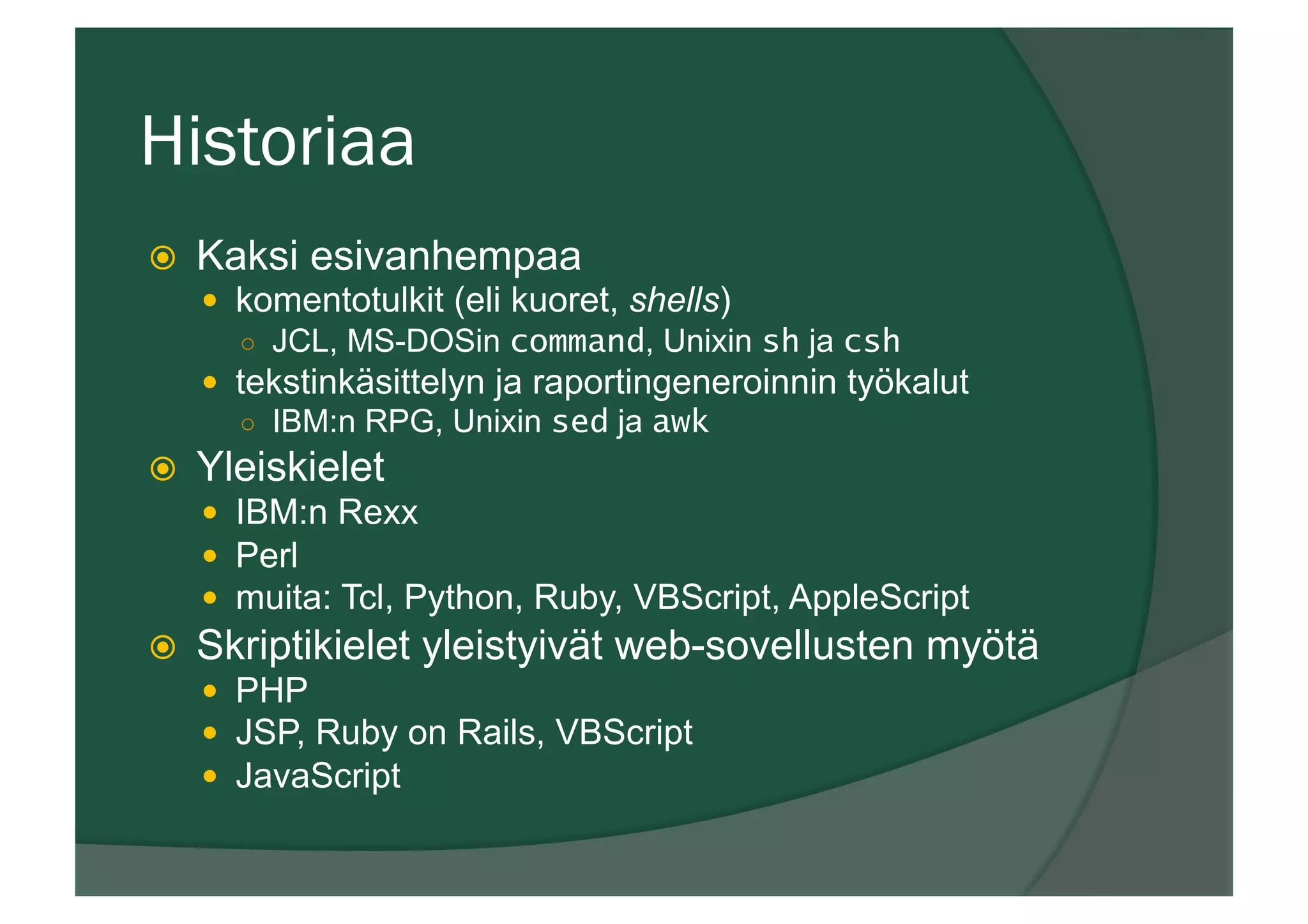 Historiaa
ž  Kaksi esivanhempaa
—  komentotulkit (eli kuoret, shells)
○  JCL, MS-DOSin command, Unixin sh ja csh
—  tekstinkäsittelyn ja raportingeneroinnin työkalut
○  IBM:n RPG, Unixin sed ja awk
ž  Yleiskielet
—  IBM:n Rexx
—  Perl
—  muita: Tcl, Python, Ruby, VBScript, AppleScript
ž  Skriptikielet yleistyivät web-sovellusten myötä
—  PHP
—  JSP, Ruby on Rails, VBScript
—  JavaScript
 