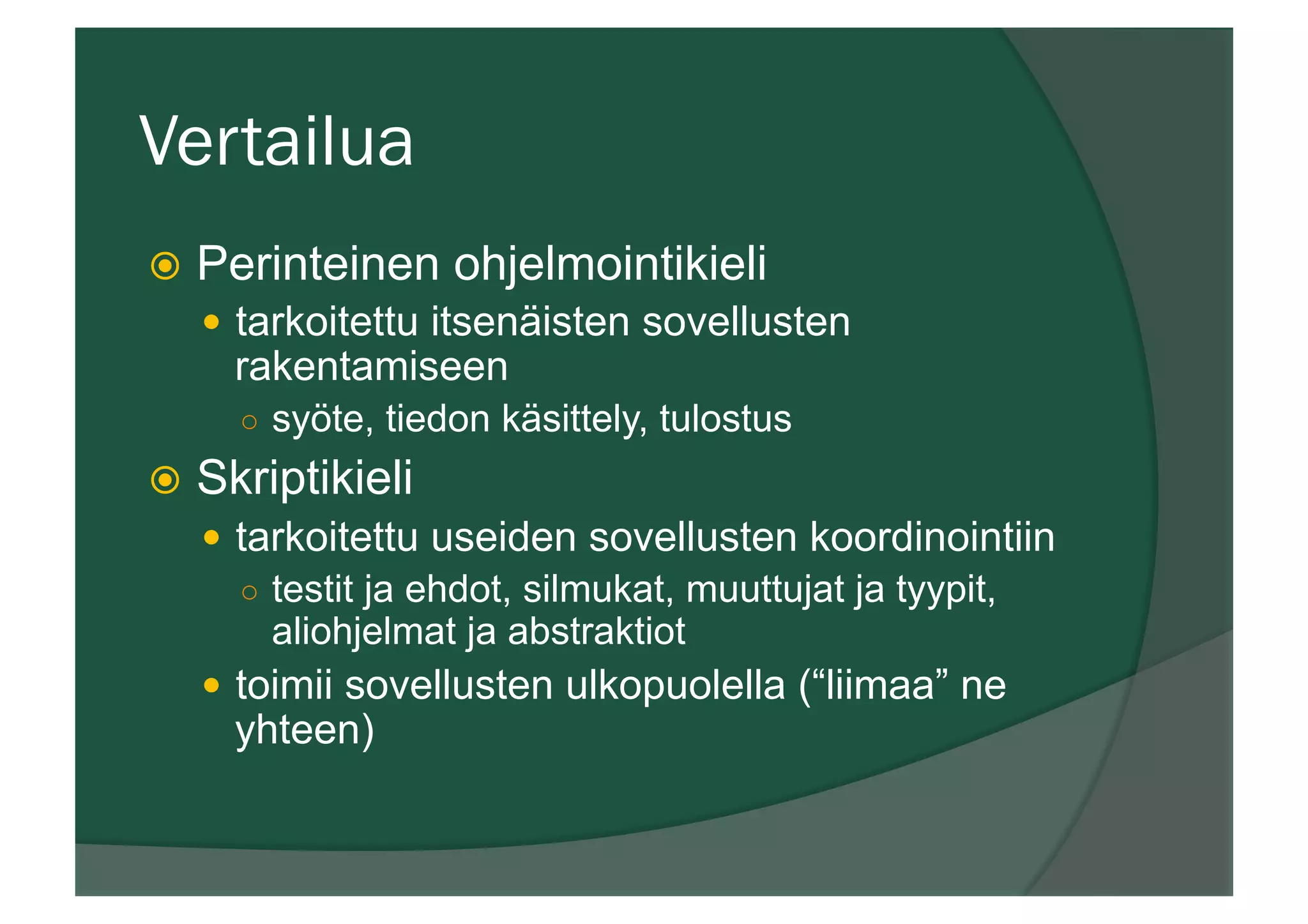 Vertailua
ž  Perinteinen ohjelmointikieli
—  tarkoitettu itsenäisten sovellusten
rakentamiseen
○  syöte, tiedon käsittely, tulostus
ž  Skriptikieli
—  tarkoitettu useiden sovellusten koordinointiin
○  testit ja ehdot, silmukat, muuttujat ja tyypit,
aliohjelmat ja abstraktiot
—  toimii sovellusten ulkopuolella (“liimaa” ne
yhteen)
 