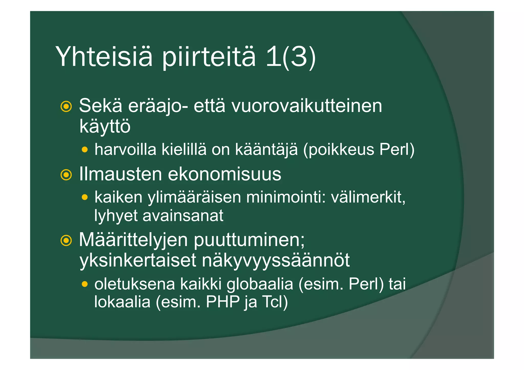 Yhteisiä piirteitä 1(3)
ž  Sekä eräajo- että vuorovaikutteinen
käyttö
—  harvoilla kielillä on kääntäjä (poikkeus Perl)
ž  Ilmausten ekonomisuus
—  kaiken ylimääräisen minimointi: välimerkit,
lyhyet avainsanat
ž  Määrittelyjen puuttuminen;
yksinkertaiset näkyvyyssäännöt
—  oletuksena kaikki globaalia (esim. Perl) tai
lokaalia (esim. PHP ja Tcl)
 