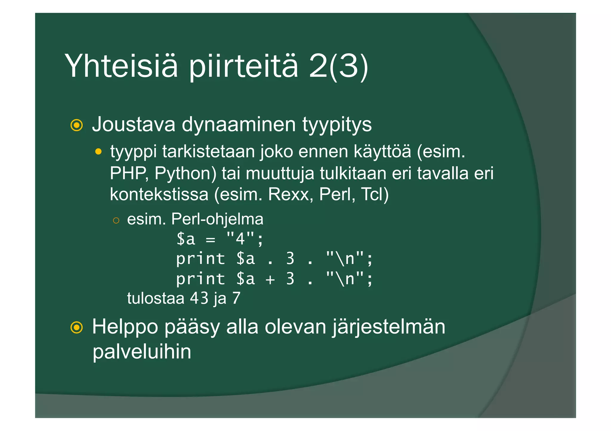 Yhteisiä piirteitä 2(3)
ž  Joustava dynaaminen tyypitys
—  tyyppi tarkistetaan joko ennen käyttöä (esim.
PHP, Python) tai muuttuja tulkitaan eri tavalla eri
kontekstissa (esim. Rexx, Perl, Tcl)
○  esim. Perl-ohjelma
$a = "4";
print $a . 3 . "n";
print $a + 3 . "n";
tulostaa 43 ja 7
ž  Helppo pääsy alla olevan järjestelmän
palveluihin
 