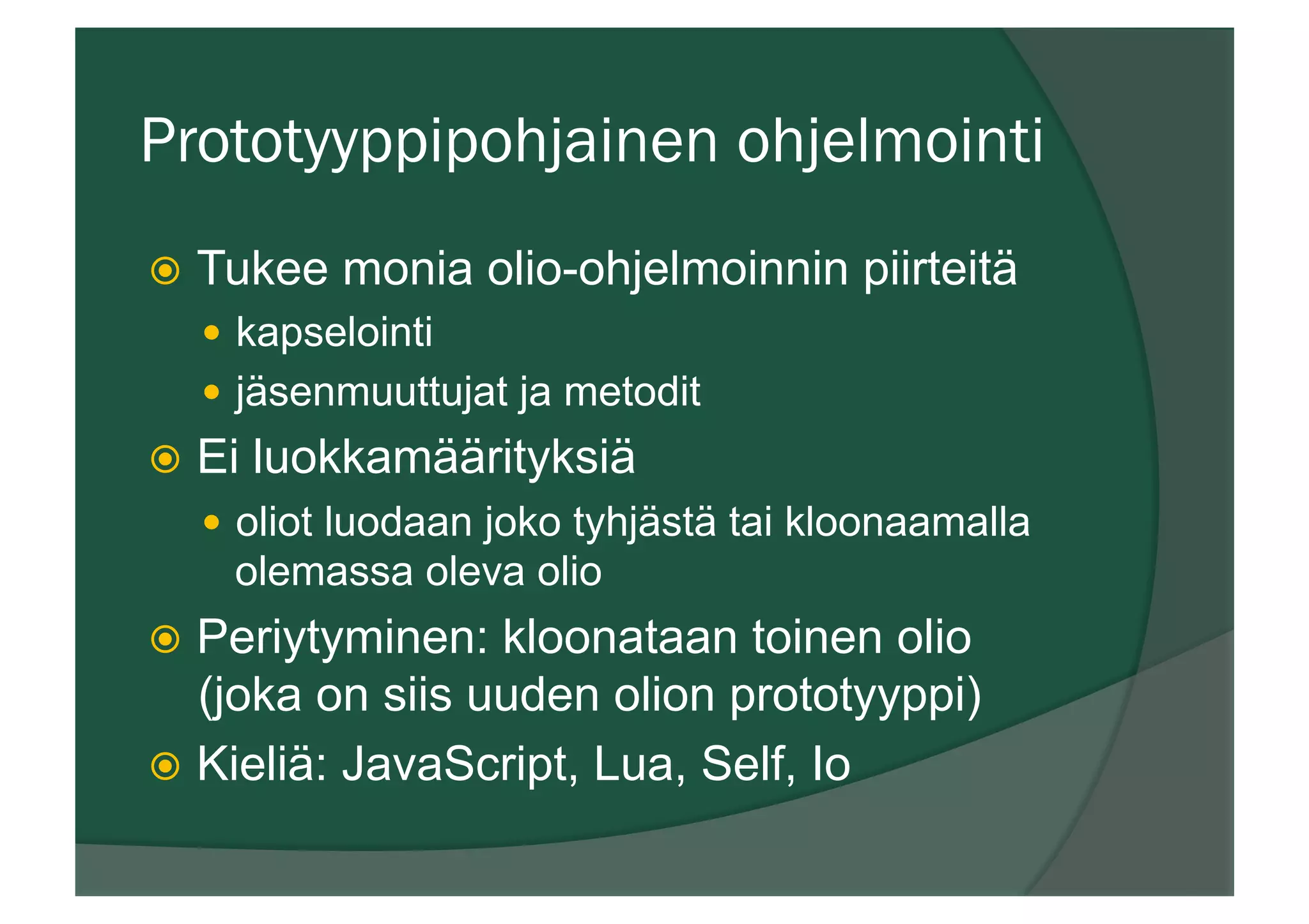 Prototyyppipohjainen ohjelmointi
ž  Tukee monia olio-ohjelmoinnin piirteitä
—  kapselointi
—  jäsenmuuttujat ja metodit
ž  Ei luokkamäärityksiä
—  oliot luodaan joko tyhjästä tai kloonaamalla
olemassa oleva olio
ž  Periytyminen: kloonataan toinen olio
(joka on siis uuden olion prototyyppi)
ž  Kieliä: JavaScript, Lua, Self, Io
 