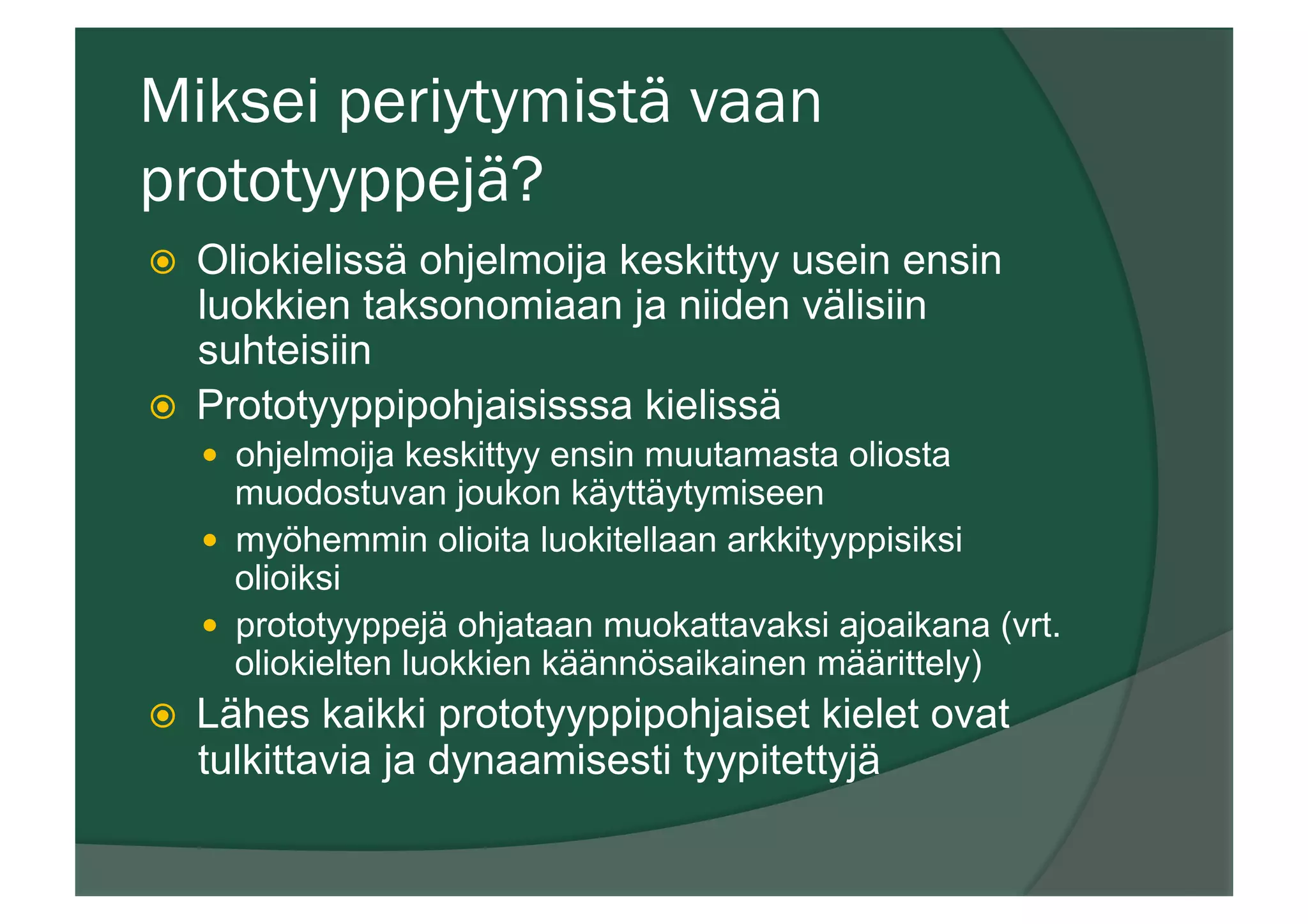 Miksei periytymistä vaan
prototyyppejä?
ž  Oliokielissä ohjelmoija keskittyy usein ensin
luokkien taksonomiaan ja niiden välisiin
suhteisiin
ž  Prototyyppipohjaisisssa kielissä
—  ohjelmoija keskittyy ensin muutamasta oliosta
muodostuvan joukon käyttäytymiseen
—  myöhemmin olioita luokitellaan arkkityyppisiksi
olioiksi
—  prototyyppejä ohjataan muokattavaksi ajoaikana (vrt.
oliokielten luokkien käännösaikainen määrittely)
ž  Lähes kaikki prototyyppipohjaiset kielet ovat
tulkittavia ja dynaamisesti tyypitettyjä
 