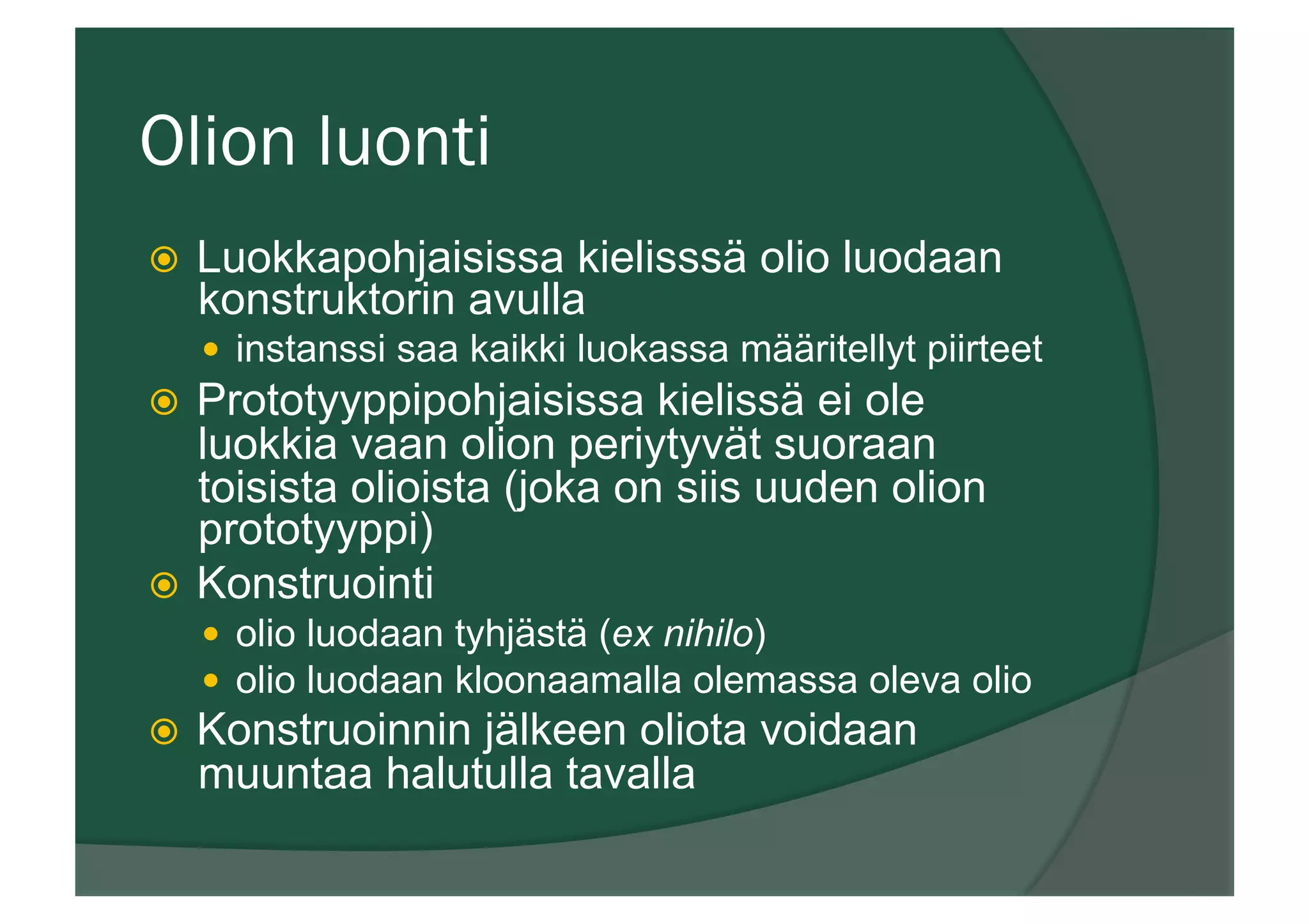 Olion luonti
ž  Luokkapohjaisissa kielisssä olio luodaan
konstruktorin avulla
—  instanssi saa kaikki luokassa määritellyt piirteet
ž  Prototyyppipohjaisissa kielissä ei ole
luokkia vaan olion periytyvät suoraan
toisista olioista (joka on siis uuden olion
prototyyppi)
ž  Konstruointi
—  olio luodaan tyhjästä (ex nihilo)
—  olio luodaan kloonaamalla olemassa oleva olio
ž  Konstruoinnin jälkeen oliota voidaan
muuntaa halutulla tavalla
 