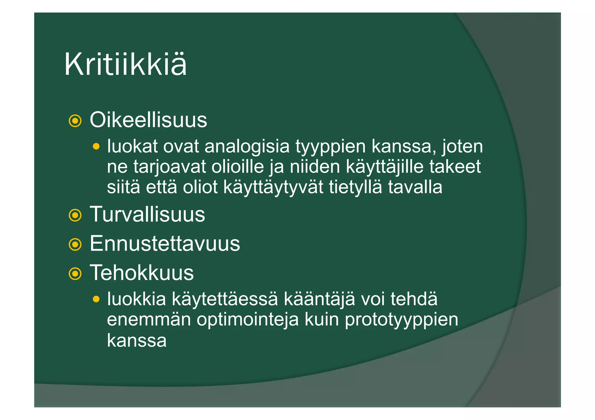 Kritiikkiä
ž  Oikeellisuus
—  luokat ovat analogisia tyyppien kanssa, joten
ne tarjoavat olioille ja niiden käyttäjille takeet
siitä että oliot käyttäytyvät tietyllä tavalla
ž  Turvallisuus
ž  Ennustettavuus
ž  Tehokkuus
—  luokkia käytettäessä kääntäjä voi tehdä
enemmän optimointeja kuin prototyyppien
kanssa
 