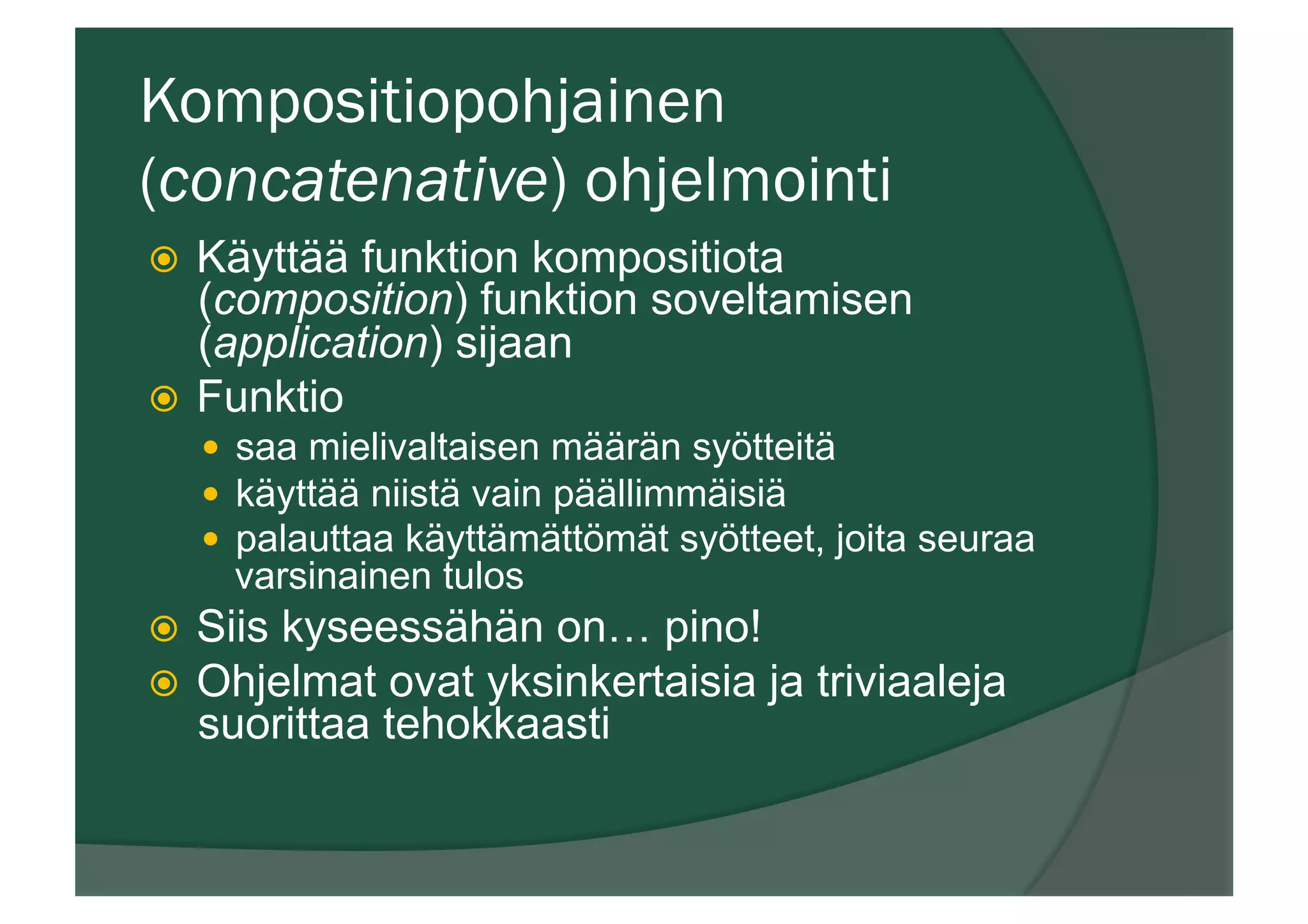 Kompositiopohjainen
(concatenative) ohjelmointi
ž  Käyttää funktion kompositiota
(composition) funktion soveltamisen
(application) sijaan
ž  Funktio
—  saa mielivaltaisen määrän syötteitä
—  käyttää niistä vain päällimmäisiä
—  palauttaa käyttämättömät syötteet, joita seuraa
varsinainen tulos
ž  Siis kyseessähän on… pino!
ž  Ohjelmat ovat yksinkertaisia ja triviaaleja
suorittaa tehokkaasti
 