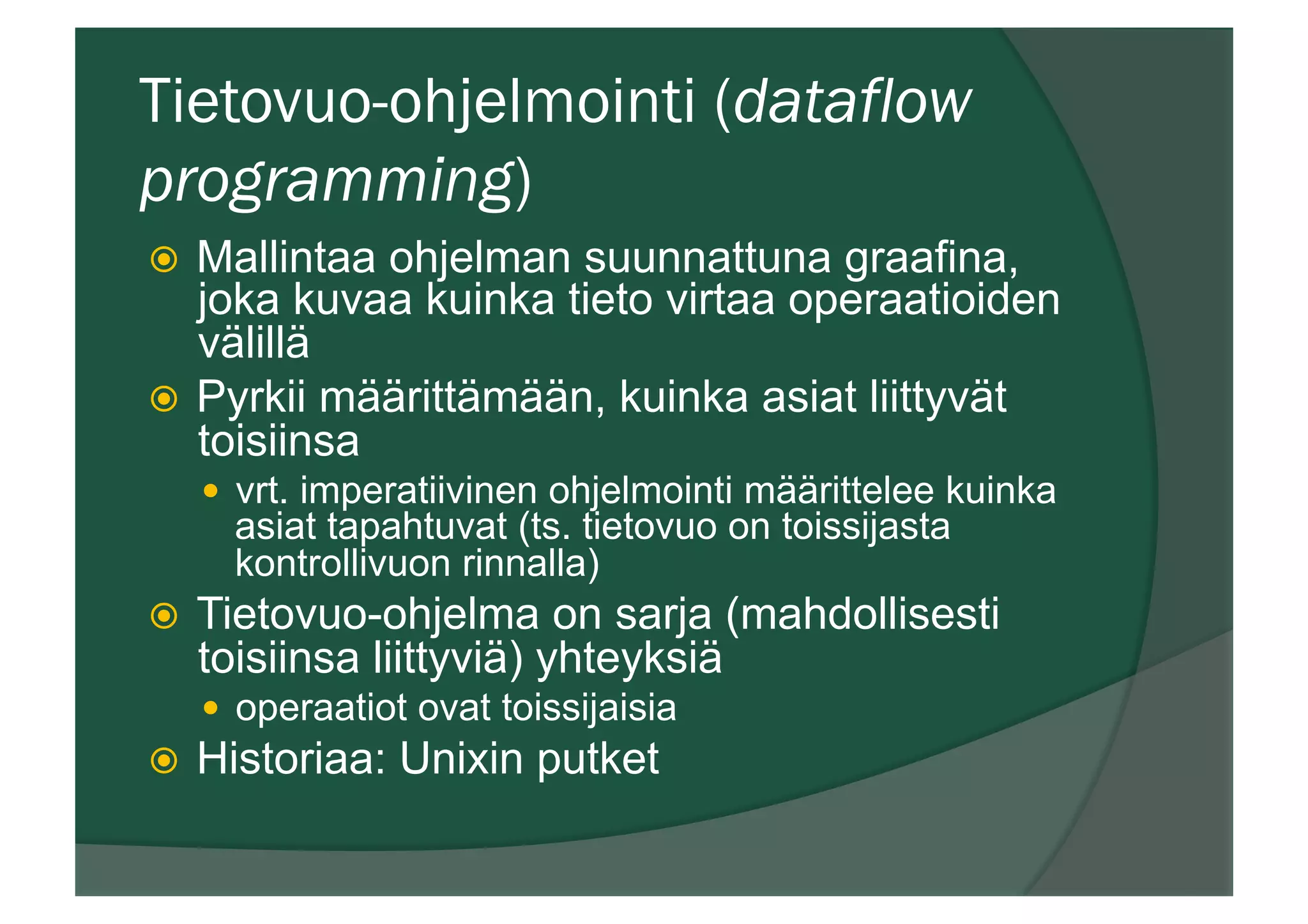 Tietovuo-ohjelmointi (dataflow
programming)
ž  Mallintaa ohjelman suunnattuna graafina,
joka kuvaa kuinka tieto virtaa operaatioiden
välillä
ž  Pyrkii määrittämään, kuinka asiat liittyvät
toisiinsa
—  vrt. imperatiivinen ohjelmointi määrittelee kuinka
asiat tapahtuvat (ts. tietovuo on toissijasta
kontrollivuon rinnalla)
ž  Tietovuo-ohjelma on sarja (mahdollisesti
toisiinsa liittyviä) yhteyksiä
—  operaatiot ovat toissijaisia
ž  Historiaa: Unixin putket
 