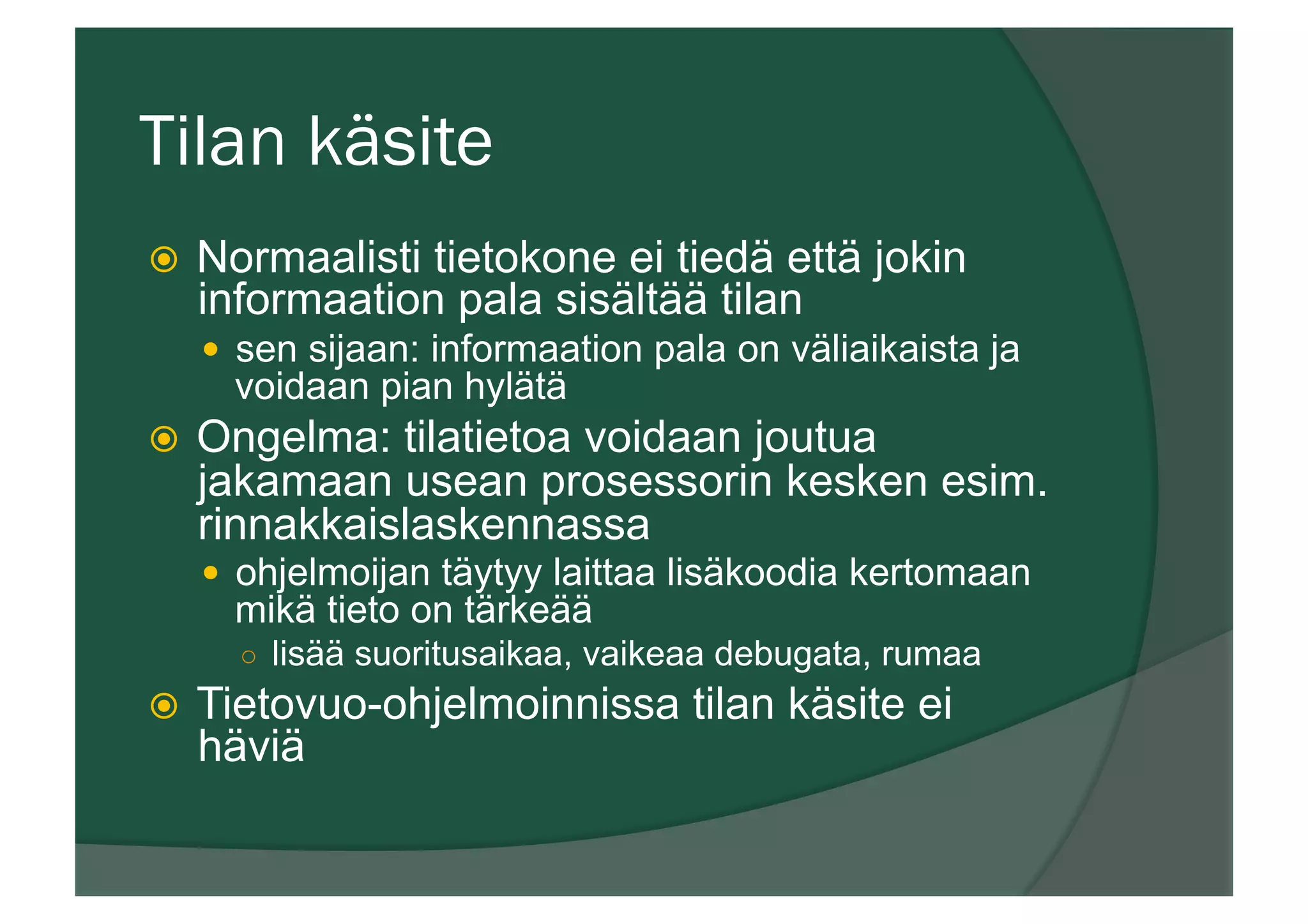 Tilan käsite
ž  Normaalisti tietokone ei tiedä että jokin
informaation pala sisältää tilan
—  sen sijaan: informaation pala on väliaikaista ja
voidaan pian hylätä
ž  Ongelma: tilatietoa voidaan joutua
jakamaan usean prosessorin kesken esim.
rinnakkaislaskennassa
—  ohjelmoijan täytyy laittaa lisäkoodia kertomaan
mikä tieto on tärkeää
○  lisää suoritusaikaa, vaikeaa debugata, rumaa
ž  Tietovuo-ohjelmoinnissa tilan käsite ei
häviä
 