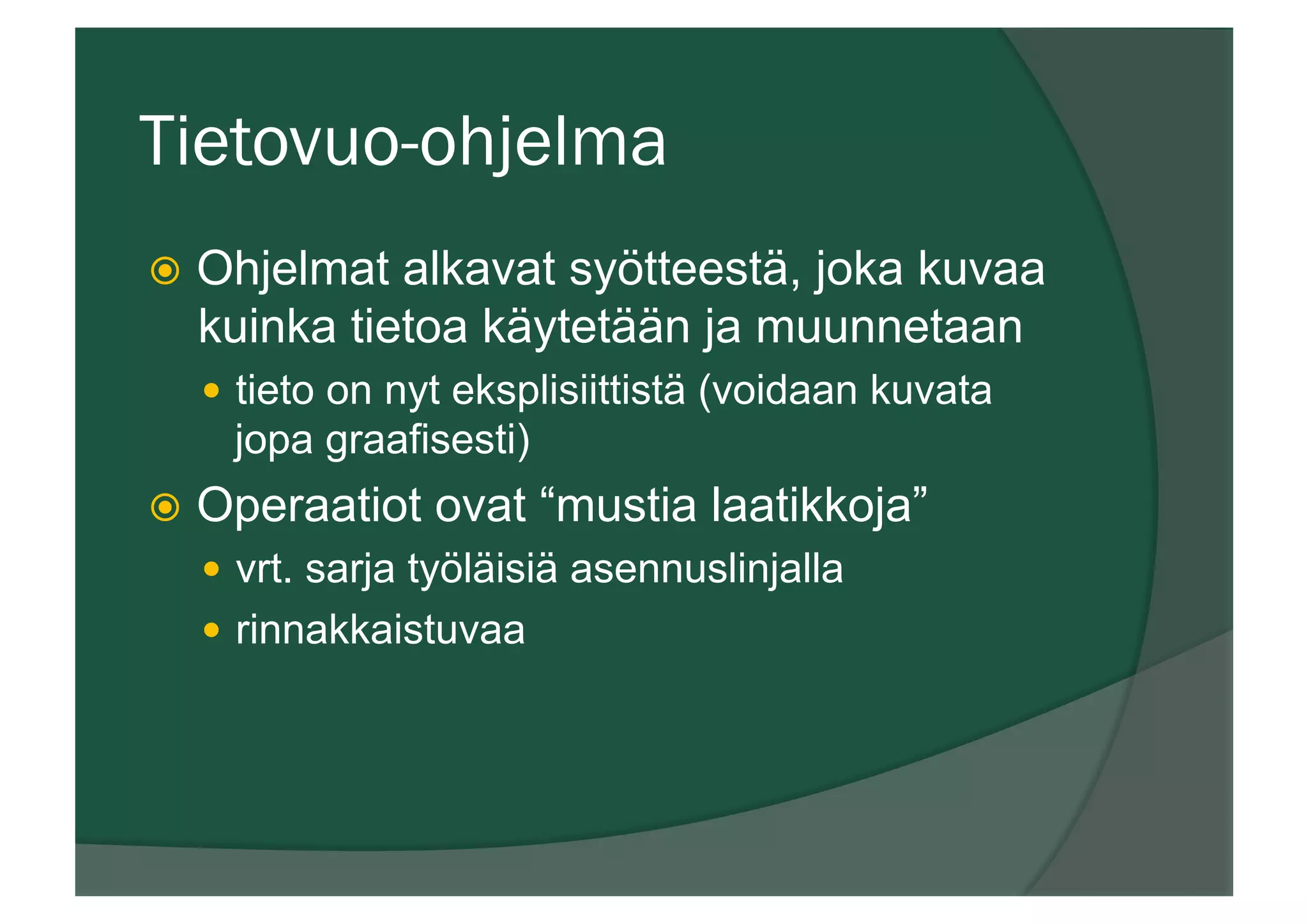 Tietovuo-ohjelma
ž  Ohjelmat alkavat syötteestä, joka kuvaa
kuinka tietoa käytetään ja muunnetaan
—  tieto on nyt eksplisiittistä (voidaan kuvata
jopa graafisesti)
ž  Operaatiot ovat “mustia laatikkoja”
—  vrt. sarja työläisiä asennuslinjalla
—  rinnakkaistuvaa
 