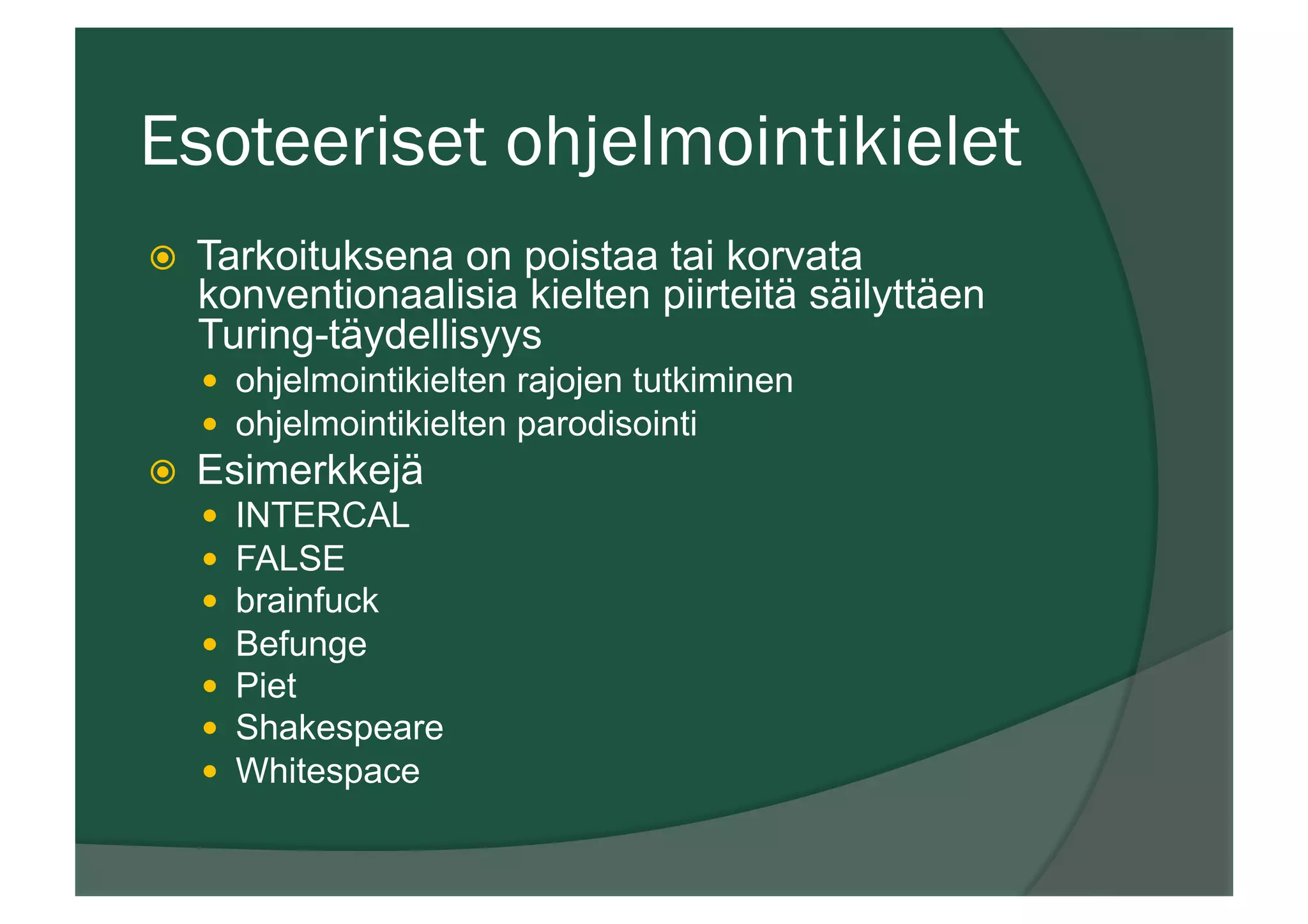 Esoteeriset ohjelmointikielet
ž  Tarkoituksena on poistaa tai korvata
konventionaalisia kielten piirteitä säilyttäen
Turing-täydellisyys
—  ohjelmointikielten rajojen tutkiminen
—  ohjelmointikielten parodisointi
ž  Esimerkkejä
—  INTERCAL
—  FALSE
—  brainfuck
—  Befunge
—  Piet
—  Shakespeare
—  Whitespace
 