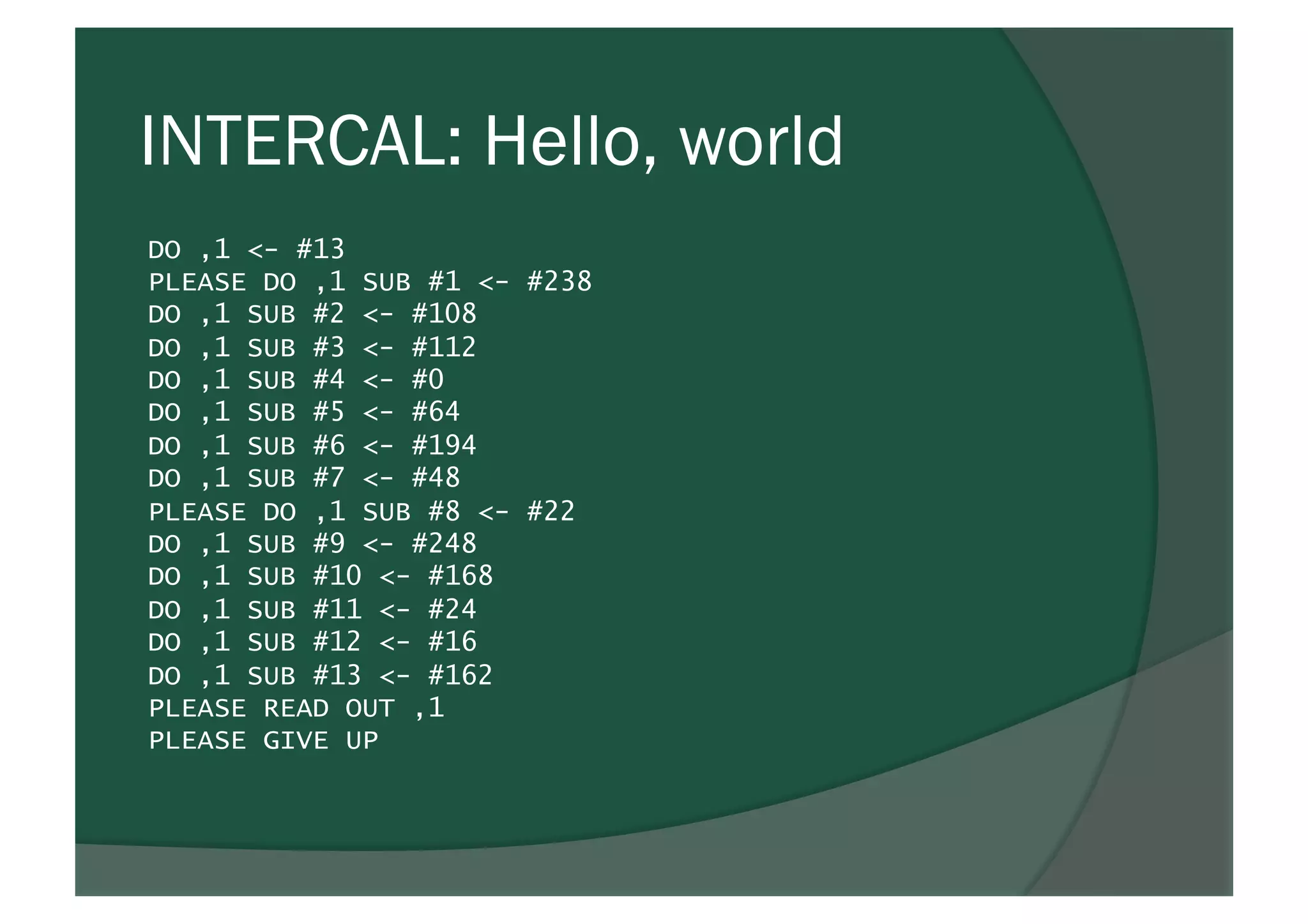 INTERCAL: Hello, world
DO ,1 <- #13
PLEASE DO ,1 SUB #1 <- #238
DO ,1 SUB #2 <- #108
DO ,1 SUB #3 <- #112
DO ,1 SUB #4 <- #0
DO ,1 SUB #5 <- #64
DO ,1 SUB #6 <- #194
DO ,1 SUB #7 <- #48
PLEASE DO ,1 SUB #8 <- #22
DO ,1 SUB #9 <- #248
DO ,1 SUB #10 <- #168
DO ,1 SUB #11 <- #24
DO ,1 SUB #12 <- #16
DO ,1 SUB #13 <- #162
PLEASE READ OUT ,1
PLEASE GIVE UP
 