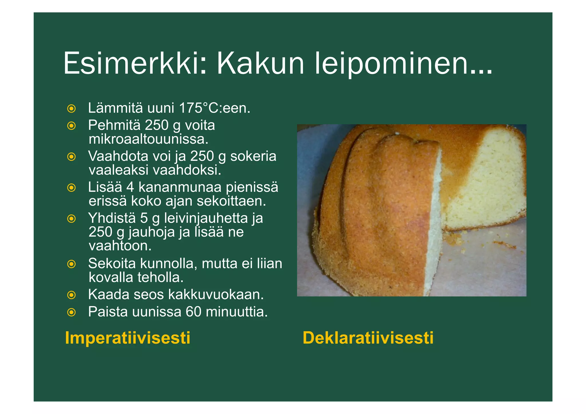 Esimerkki: Kakun leipominen…
Imperatiivisesti Deklaratiivisesti
ž  Lämmitä uuni 175°C:een.
ž  Pehmitä 250 g voita
mikroaaltouunissa.
ž  Vaahdota voi ja 250 g sokeria
vaaleaksi vaahdoksi.
ž  Lisää 4 kananmunaa pienissä
erissä koko ajan sekoittaen.
ž  Yhdistä 5 g leivinjauhetta ja
250 g jauhoja ja lisää ne
vaahtoon.
ž  Sekoita kunnolla, mutta ei liian
kovalla teholla.
ž  Kaada seos kakkuvuokaan.
ž  Paista uunissa 60 minuuttia.
 