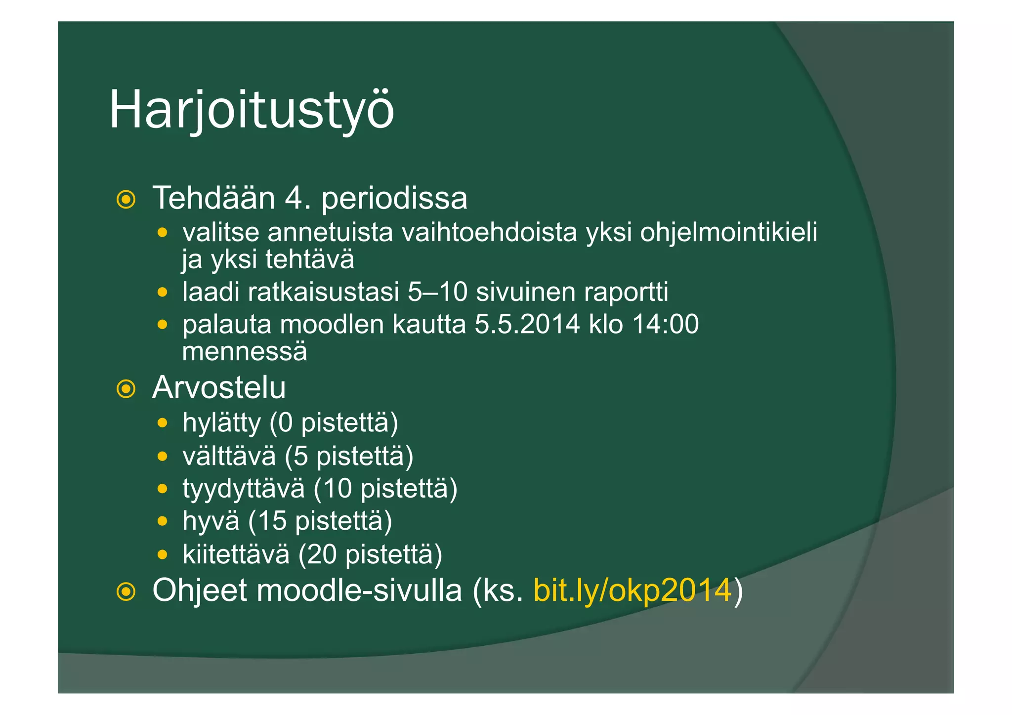 Harjoitustyö
ž  Tehdään 4. periodissa
—  valitse annetuista vaihtoehdoista yksi ohjelmointikieli
ja yksi tehtävä
—  laadi ratkaisustasi 5–10 sivuinen raportti
—  palauta moodlen kautta 5.5.2014 klo 14:00
mennessä
ž  Arvostelu
—  hylätty (0 pistettä)
—  välttävä (5 pistettä)
—  tyydyttävä (10 pistettä)
—  hyvä (15 pistettä)
—  kiitettävä (20 pistettä)
ž  Ohjeet moodle-sivulla (ks. bit.ly/okp2014)
 