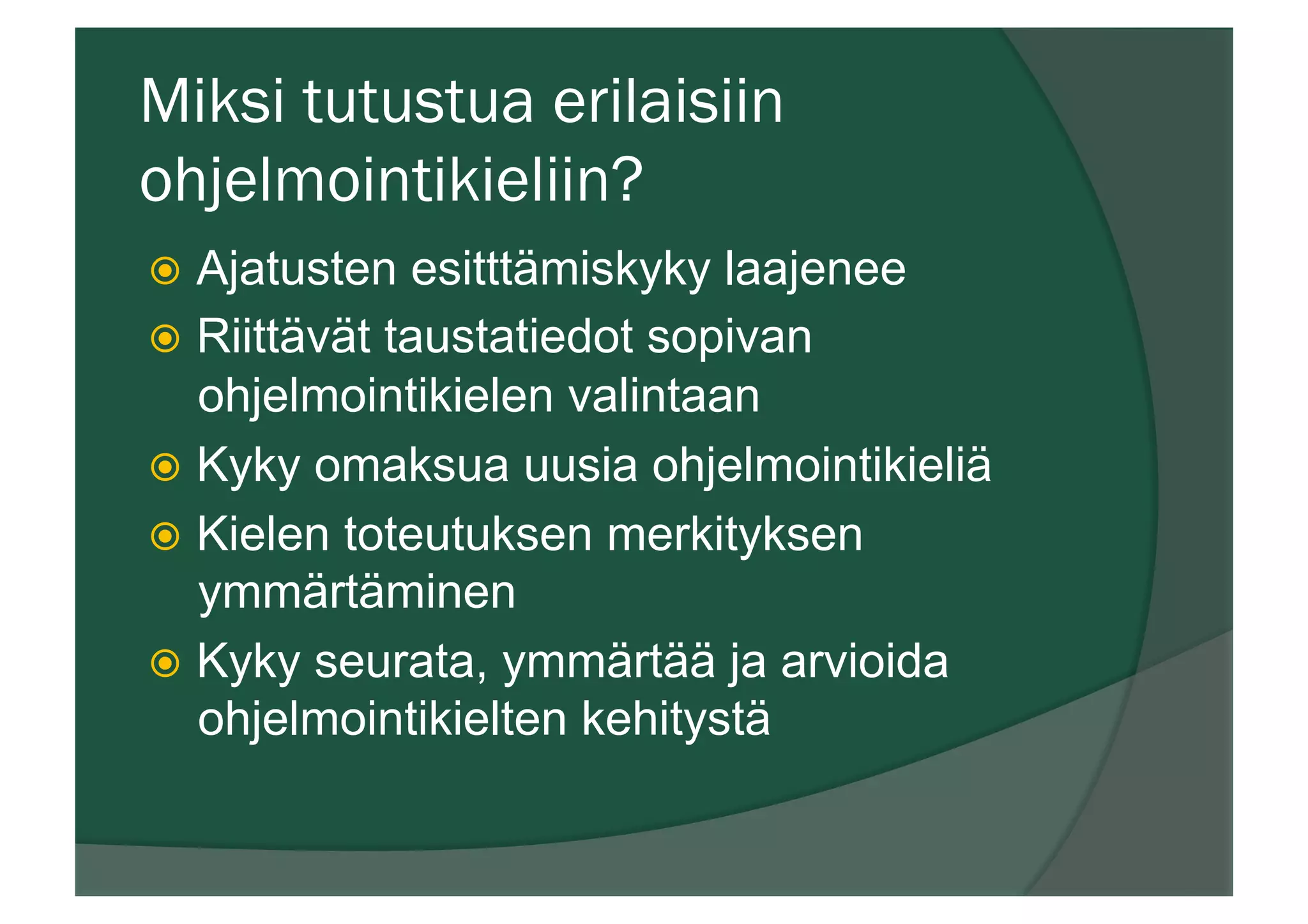Miksi tutustua erilaisiin
ohjelmointikieliin?
ž  Ajatusten esitttämiskyky laajenee
ž  Riittävät taustatiedot sopivan
ohjelmointikielen valintaan
ž  Kyky omaksua uusia ohjelmointikieliä
ž  Kielen toteutuksen merkityksen
ymmärtäminen
ž  Kyky seurata, ymmärtää ja arvioida
ohjelmointikielten kehitystä
 