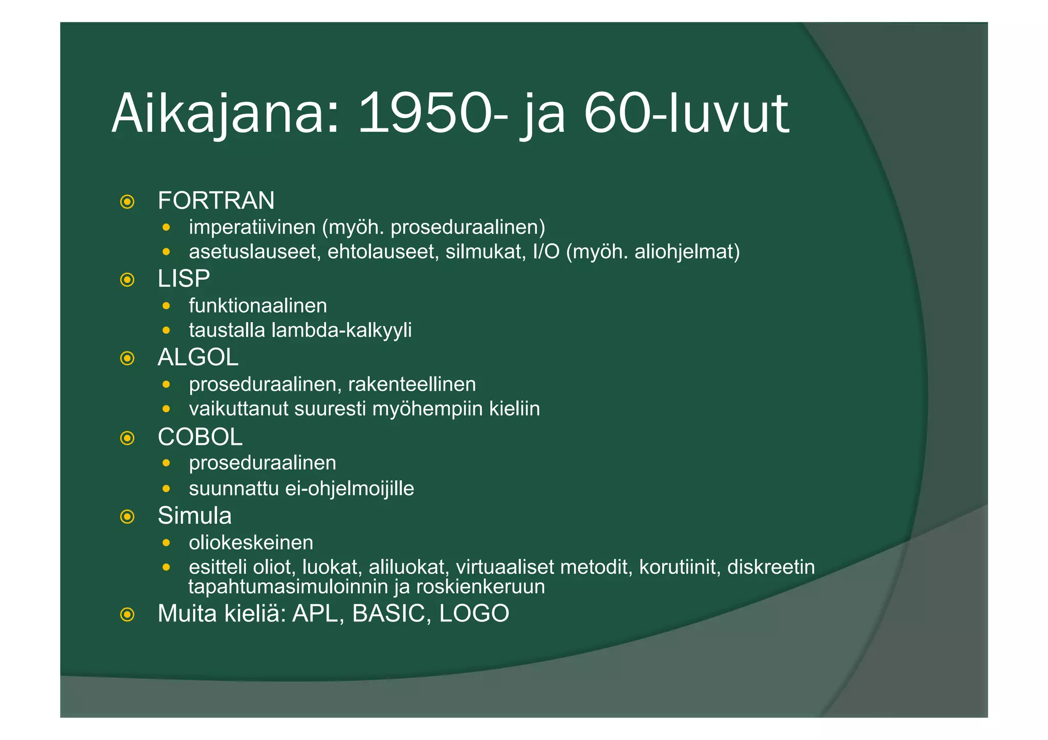 Aikajana: 1950- ja 60-luvut
ž  FORTRAN
—  imperatiivinen (myöh. proseduraalinen)
—  asetuslauseet, ehtolauseet, silmukat, I/O (myöh. aliohjelmat)
ž  LISP
—  funktionaalinen
—  taustalla lambda-kalkyyli
ž  ALGOL
—  proseduraalinen, rakenteellinen
—  vaikuttanut suuresti myöhempiin kieliin
ž  COBOL
—  proseduraalinen
—  suunnattu ei-ohjelmoijille
ž  Simula
—  oliokeskeinen
—  esitteli oliot, luokat, aliluokat, virtuaaliset metodit, korutiinit, diskreetin
tapahtumasimuloinnin ja roskienkeruun
ž  Muita kieliä: APL, BASIC, LOGO
 