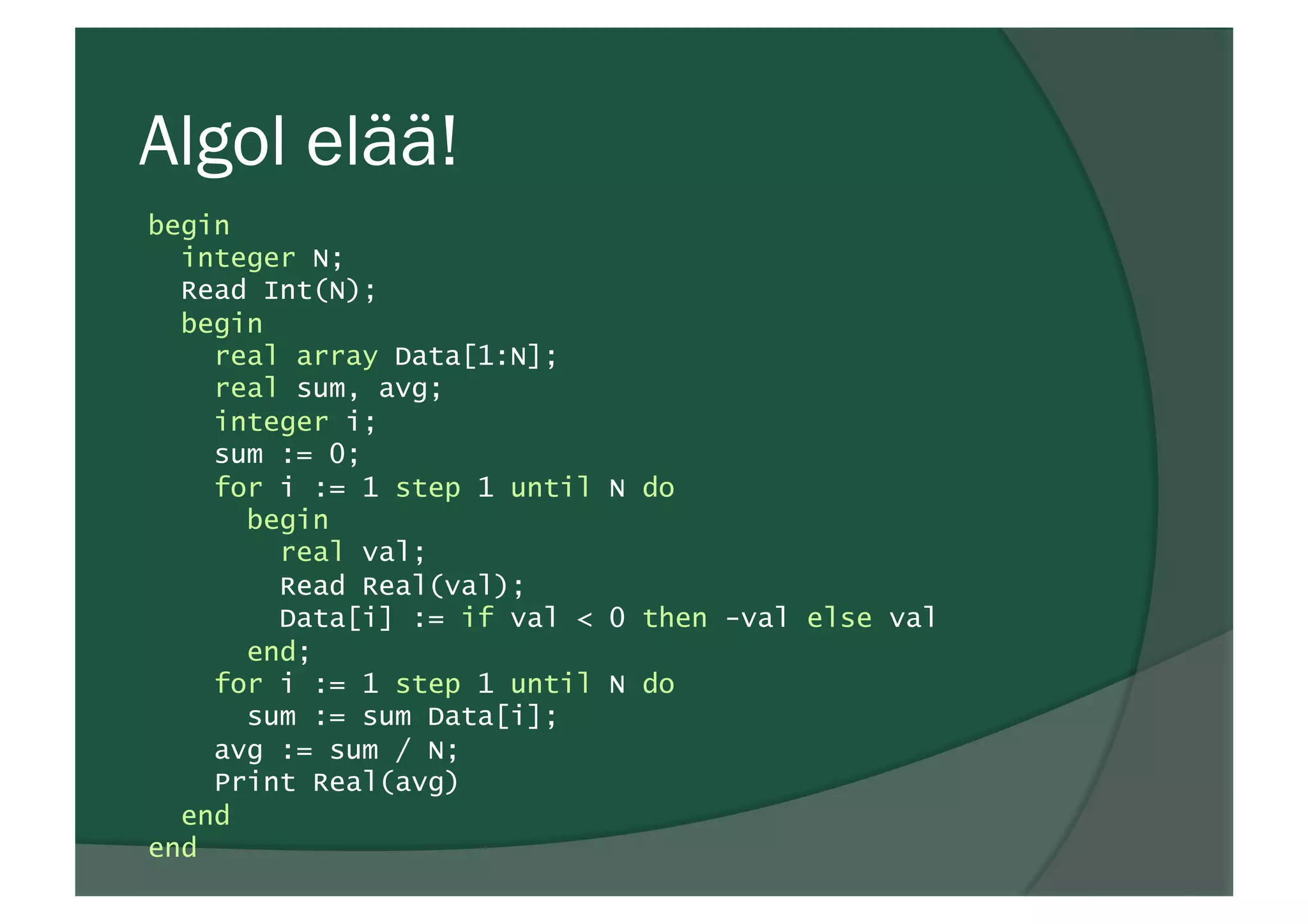 Algol elää!
begin
integer N;
Read Int(N);
begin
real array Data[1:N];
real sum, avg;
integer i;
sum := 0;
for i := 1 step 1 until N do
begin
real val;
Read Real(val);
Data[i] := if val < 0 then -val else val
end;
for i := 1 step 1 until N do
sum := sum Data[i];
avg := sum / N;
Print Real(avg)
end
end
 