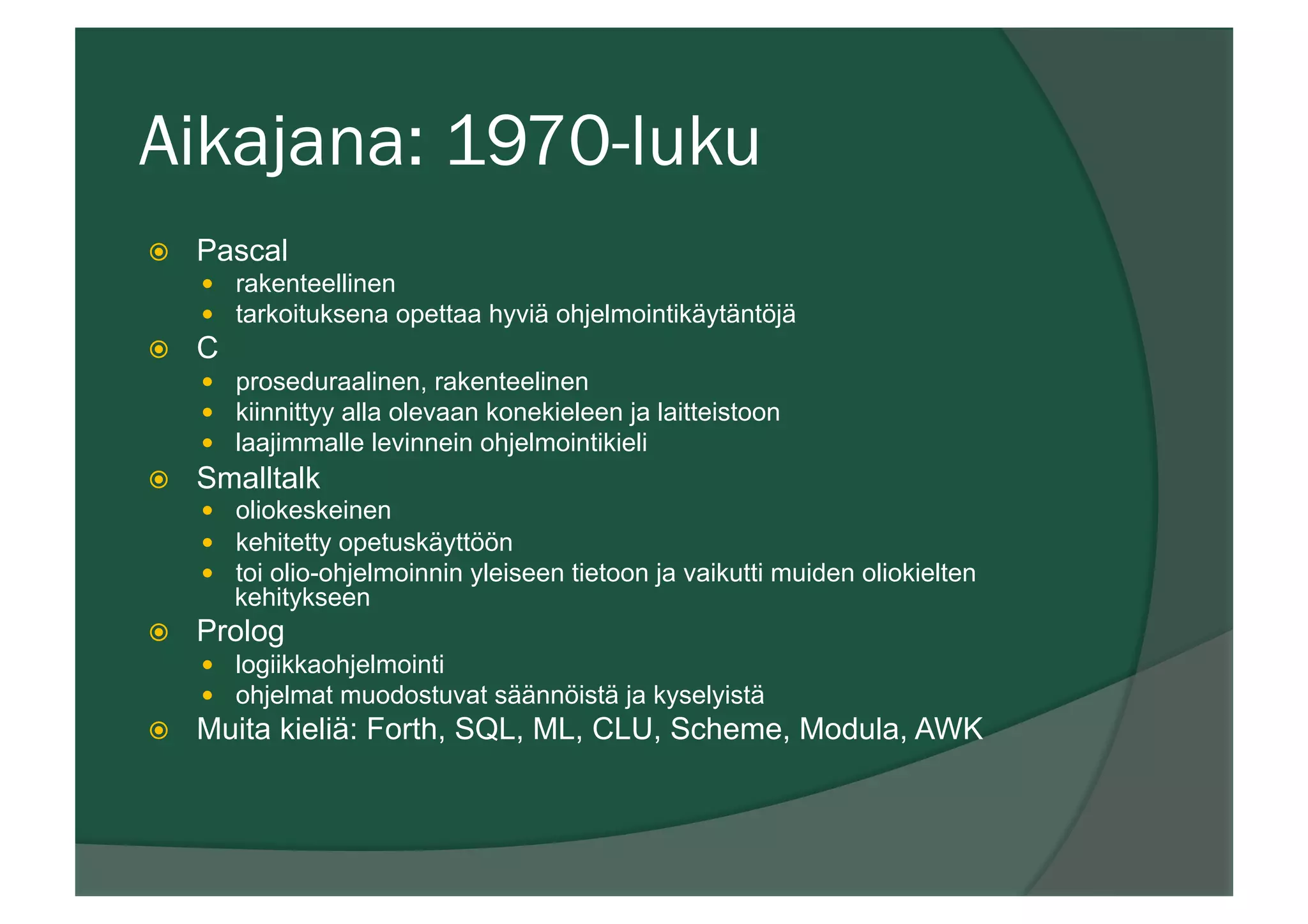 Aikajana: 1970-luku
ž  Pascal
—  rakenteellinen
—  tarkoituksena opettaa hyviä ohjelmointikäytäntöjä
ž  C
—  proseduraalinen, rakenteelinen
—  kiinnittyy alla olevaan konekieleen ja laitteistoon
—  laajimmalle levinnein ohjelmointikieli
ž  Smalltalk
—  oliokeskeinen
—  kehitetty opetuskäyttöön
—  toi olio-ohjelmoinnin yleiseen tietoon ja vaikutti muiden oliokielten
kehitykseen
ž  Prolog
—  logiikkaohjelmointi
—  ohjelmat muodostuvat säännöistä ja kyselyistä
ž  Muita kieliä: Forth, SQL, ML, CLU, Scheme, Modula, AWK
 