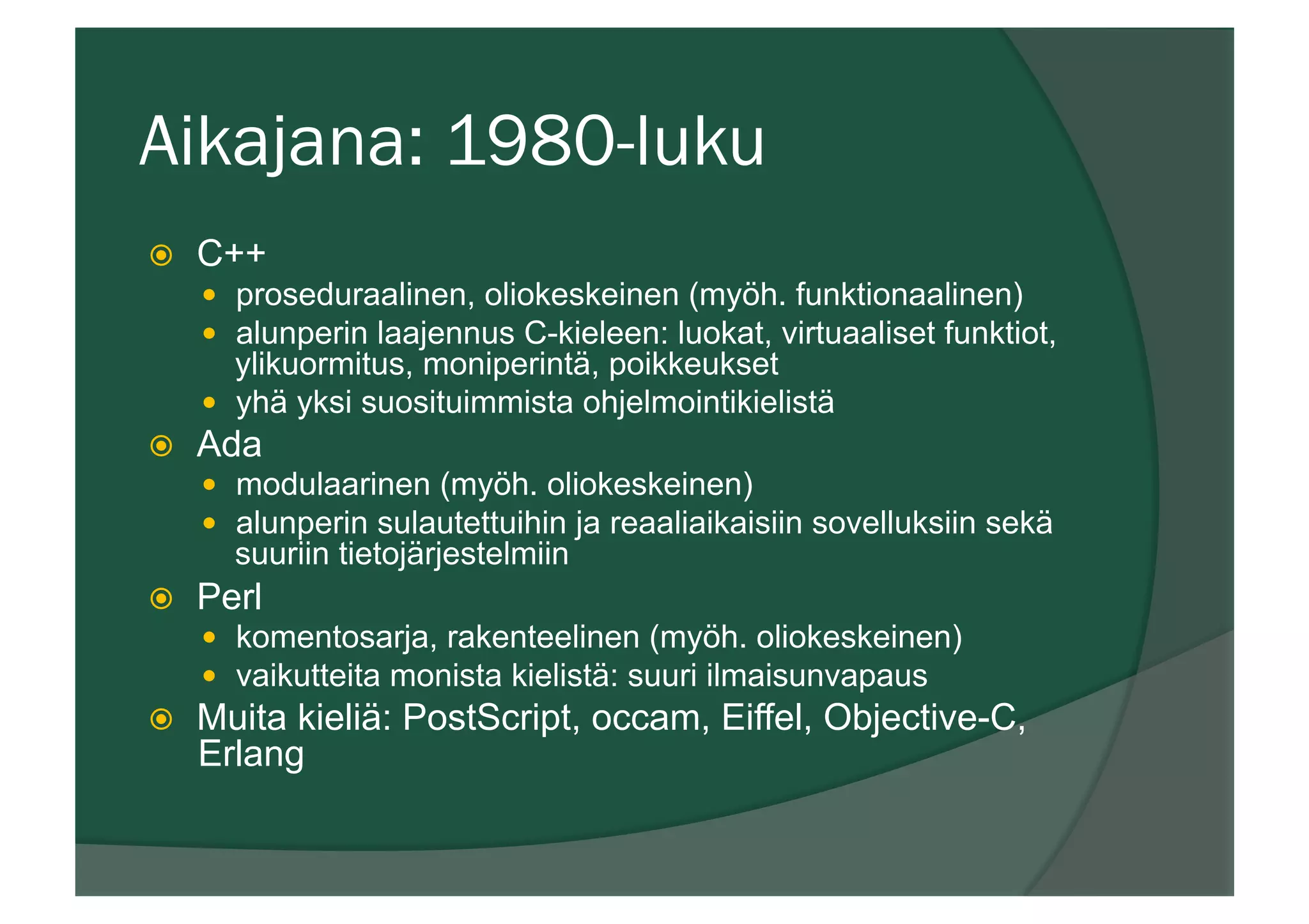 Aikajana: 1980-luku
ž  C++
—  proseduraalinen, oliokeskeinen (myöh. funktionaalinen)
—  alunperin laajennus C-kieleen: luokat, virtuaaliset funktiot,
ylikuormitus, moniperintä, poikkeukset
—  yhä yksi suosituimmista ohjelmointikielistä
ž  Ada
—  modulaarinen (myöh. oliokeskeinen)
—  alunperin sulautettuihin ja reaaliaikaisiin sovelluksiin sekä
suuriin tietojärjestelmiin
ž  Perl
—  komentosarja, rakenteelinen (myöh. oliokeskeinen)
—  vaikutteita monista kielistä: suuri ilmaisunvapaus
ž  Muita kieliä: PostScript, occam, Eiffel, Objective-C,
Erlang
 