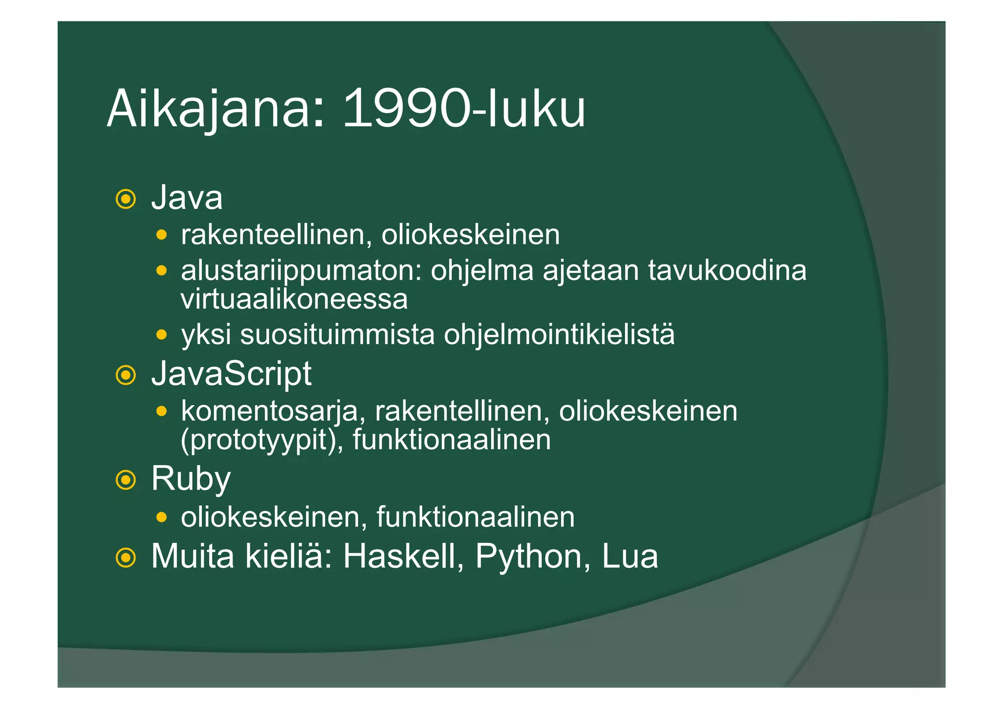Aikajana: 1990-luku
ž  Java
—  rakenteellinen, oliokeskeinen
—  alustariippumaton: ohjelma ajetaan tavukoodina
virtuaalikoneessa
—  yksi suosituimmista ohjelmointikielistä
ž  JavaScript
—  komentosarja, rakentellinen, oliokeskeinen
(prototyypit), funktionaalinen
ž  Ruby
—  oliokeskeinen, funktionaalinen
ž  Muita kieliä: Haskell, Python, Lua
 