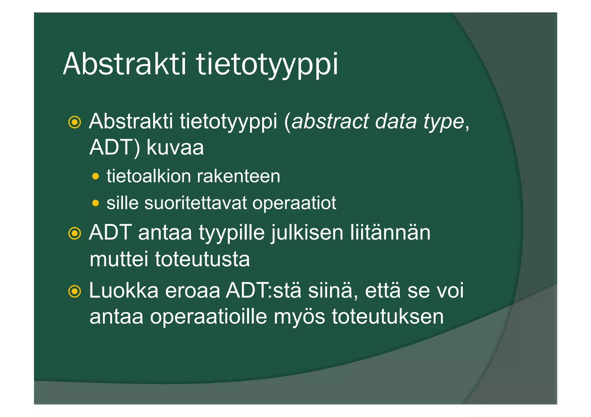 Abstrakti tietotyyppi
ž  Abstrakti tietotyyppi (abstract data type,
ADT) kuvaa
—  tietoalkion rakenteen
—  sille suoritettavat operaatiot
ž  ADT antaa tyypille julkisen liitännän
muttei toteutusta
ž  Luokka eroaa ADT:stä siinä, että se voi
antaa operaatioille myös toteutuksen
 