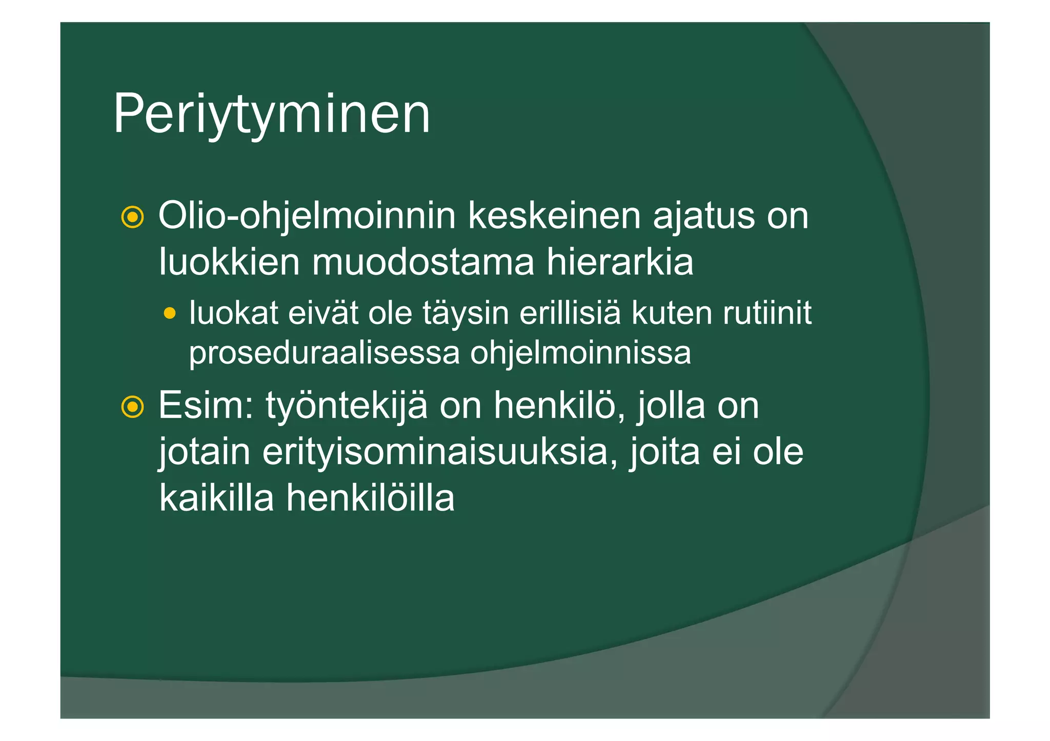 Periytyminen
ž  Olio-ohjelmoinnin keskeinen ajatus on
luokkien muodostama hierarkia
—  luokat eivät ole täysin erillisiä kuten rutiinit
proseduraalisessa ohjelmoinnissa
ž  Esim: työntekijä on henkilö, jolla on
jotain erityisominaisuuksia, joita ei ole
kaikilla henkilöilla
 