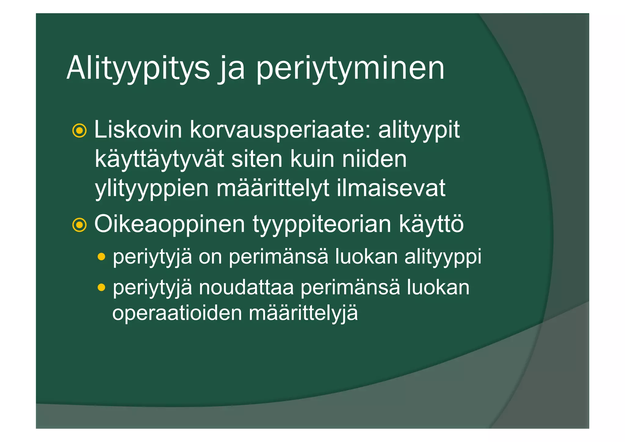Alityypitys ja periytyminen
ž Liskovin korvausperiaate: alityypit
käyttäytyvät siten kuin niiden
ylityyppien määrittelyt ilmaisevat
ž Oikeaoppinen tyyppiteorian käyttö
—  periytyjä on perimänsä luokan alityyppi
—  periytyjä noudattaa perimänsä luokan
operaatioiden määrittelyjä
 