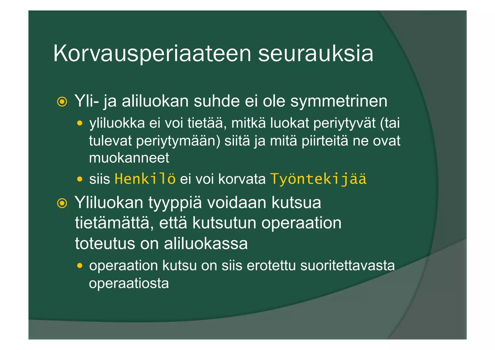 Korvausperiaateen seurauksia
ž  Yli- ja aliluokan suhde ei ole symmetrinen
—  yliluokka ei voi tietää, mitkä luokat periytyvät (tai
tulevat periytymään) siitä ja mitä piirteitä ne ovat
muokanneet
—  siis Henkilö ei voi korvata Työntekijää
ž  Yliluokan tyyppiä voidaan kutsua
tietämättä, että kutsutun operaation
toteutus on aliluokassa
—  operaation kutsu on siis erotettu suoritettavasta
operaatiosta
 