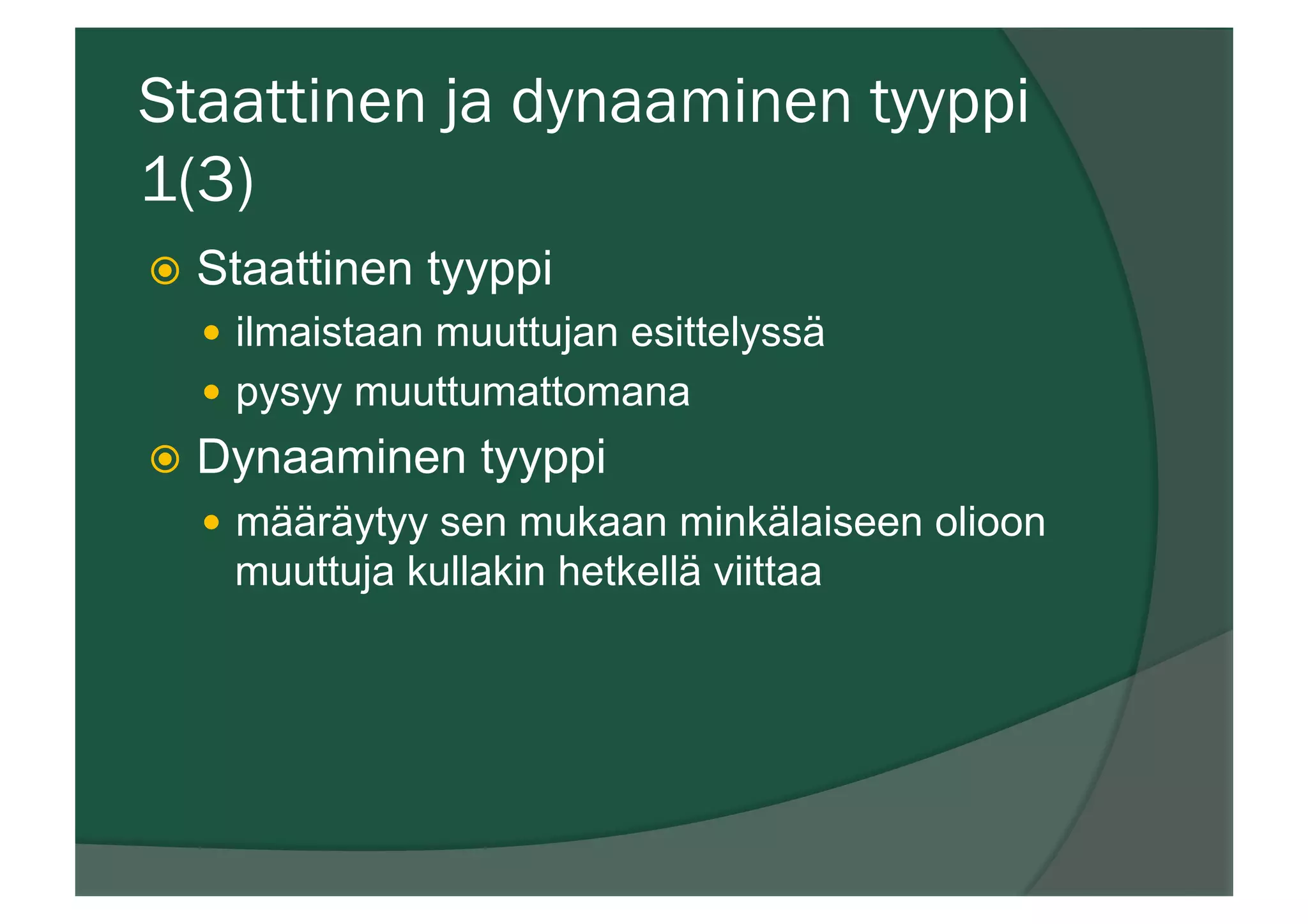 Staattinen ja dynaaminen tyyppi
1(3)
ž  Staattinen tyyppi
—  ilmaistaan muuttujan esittelyssä
—  pysyy muuttumattomana
ž  Dynaaminen tyyppi
—  määräytyy sen mukaan minkälaiseen olioon
muuttuja kullakin hetkellä viittaa
 