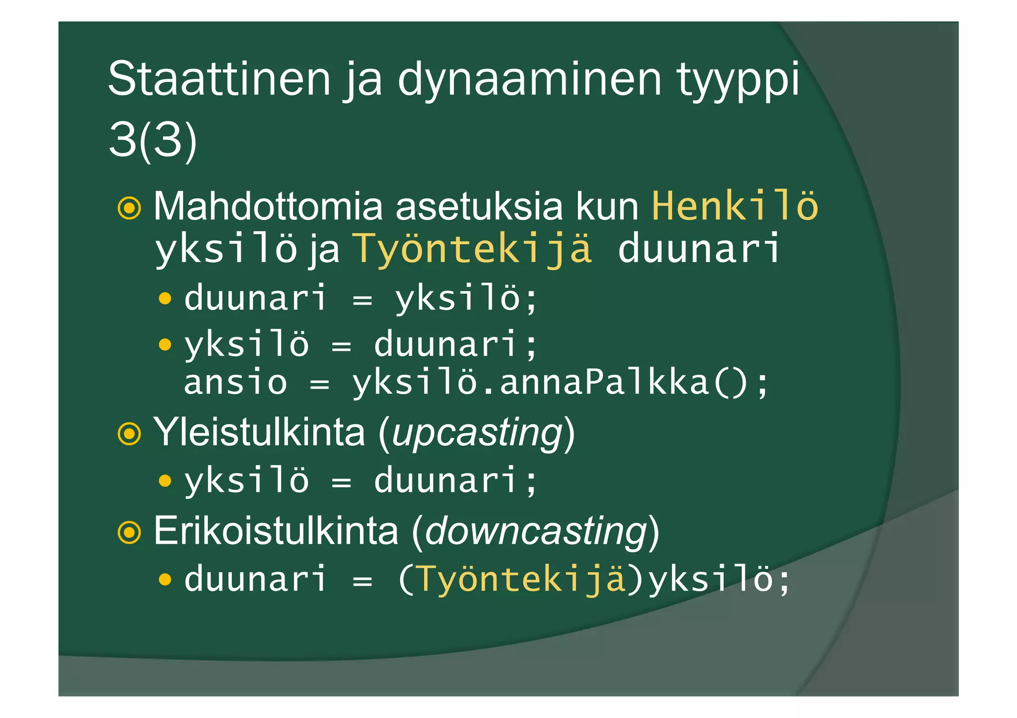 Staattinen ja dynaaminen tyyppi
3(3)
ž  Mahdottomia asetuksia kun Henkilö
yksilö ja Työntekijä duunari
—  duunari = yksilö;
—  yksilö = duunari;
ansio = yksilö.annaPalkka();
ž  Yleistulkinta (upcasting)
—  yksilö = duunari;
ž  Erikoistulkinta (downcasting)
—  duunari = (Työntekijä)yksilö;
 