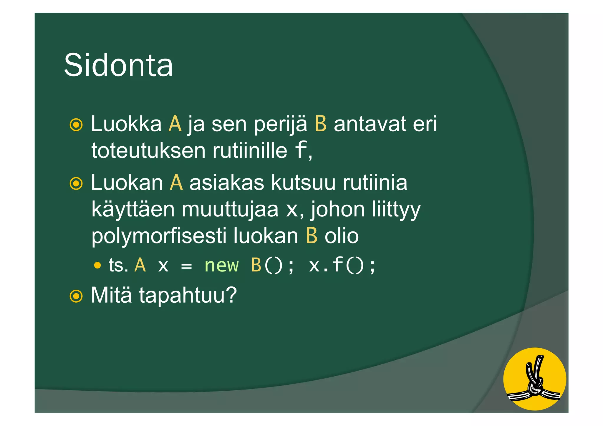 Sidonta
ž  Luokka A ja sen perijä B antavat eri
toteutuksen rutiinille f,
ž  Luokan A asiakas kutsuu rutiinia
käyttäen muuttujaa x, johon liittyy
polymorfisesti luokan B olio
—  ts. A x = new B(); x.f();
ž  Mitä tapahtuu?
 