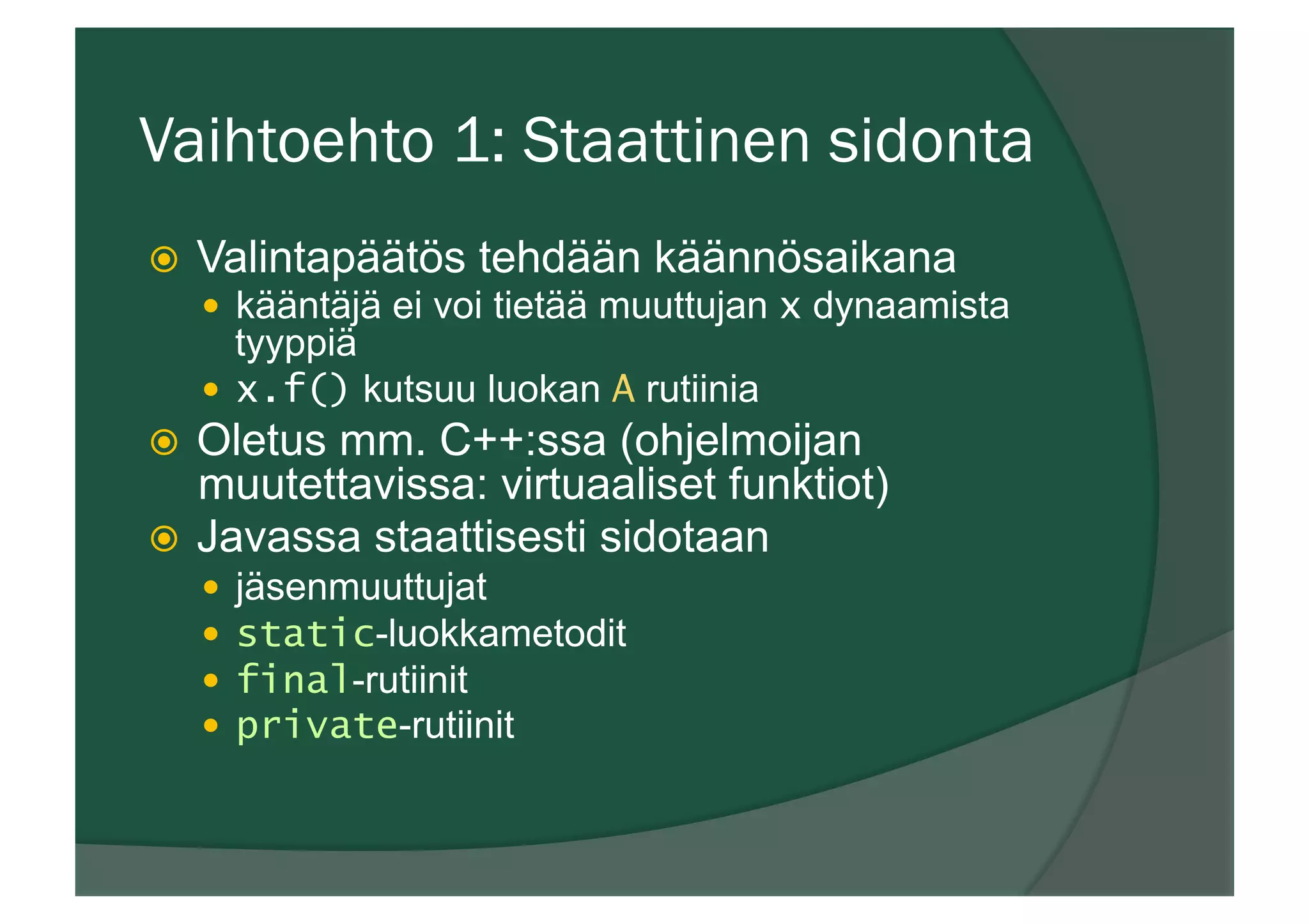 Vaihtoehto 1: Staattinen sidonta
ž  Valintapäätös tehdään käännösaikana
—  kääntäjä ei voi tietää muuttujan x dynaamista
tyyppiä
—  x.f() kutsuu luokan A rutiinia
ž  Oletus mm. C++:ssa (ohjelmoijan
muutettavissa: virtuaaliset funktiot)
ž  Javassa staattisesti sidotaan
—  jäsenmuuttujat
—  static-luokkametodit
—  final-rutiinit
—  private-rutiinit
 
