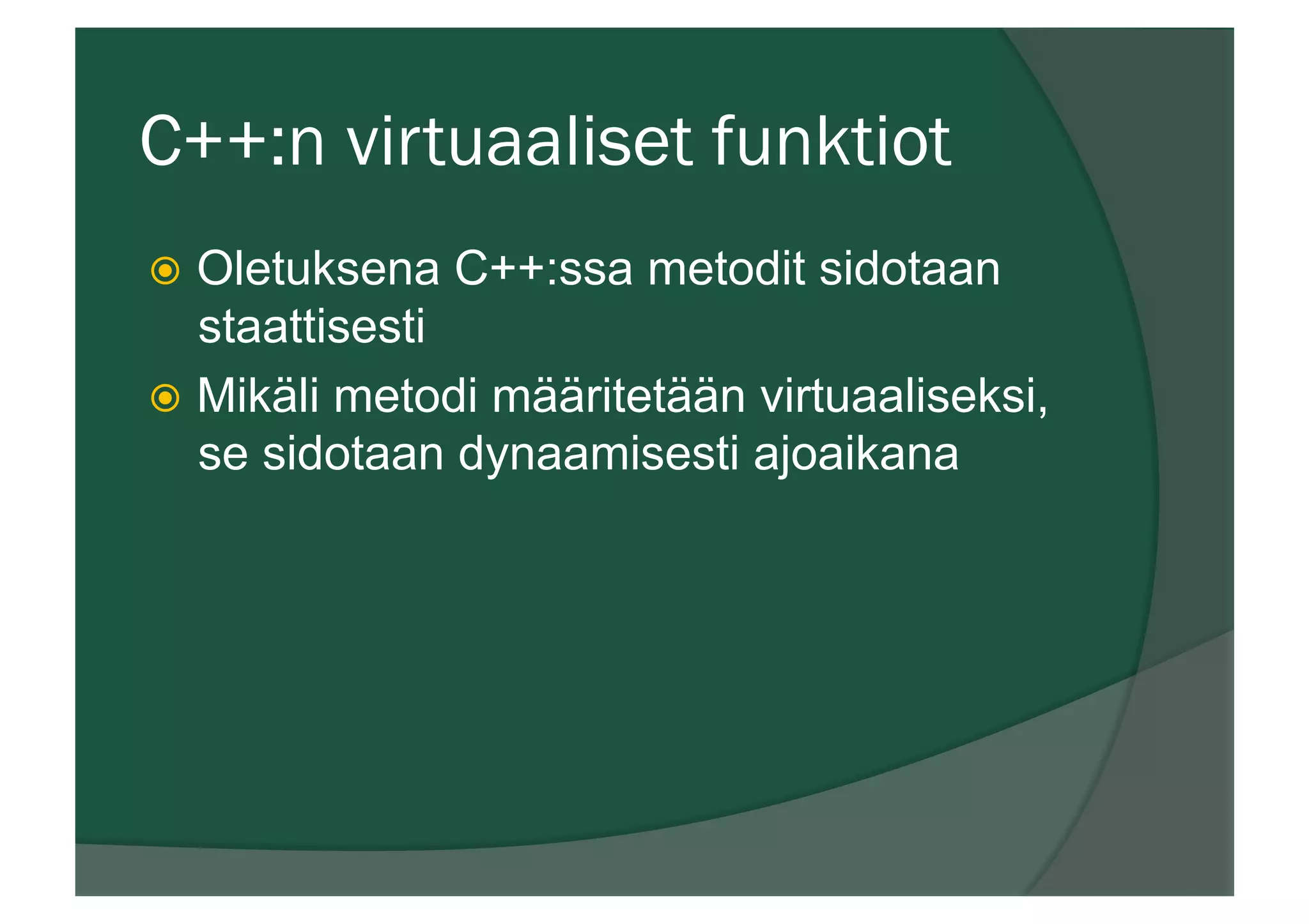 C++:n virtuaaliset funktiot
ž  Oletuksena C++:ssa metodit sidotaan
staattisesti
ž  Mikäli metodi määritetään virtuaaliseksi,
se sidotaan dynaamisesti ajoaikana
 