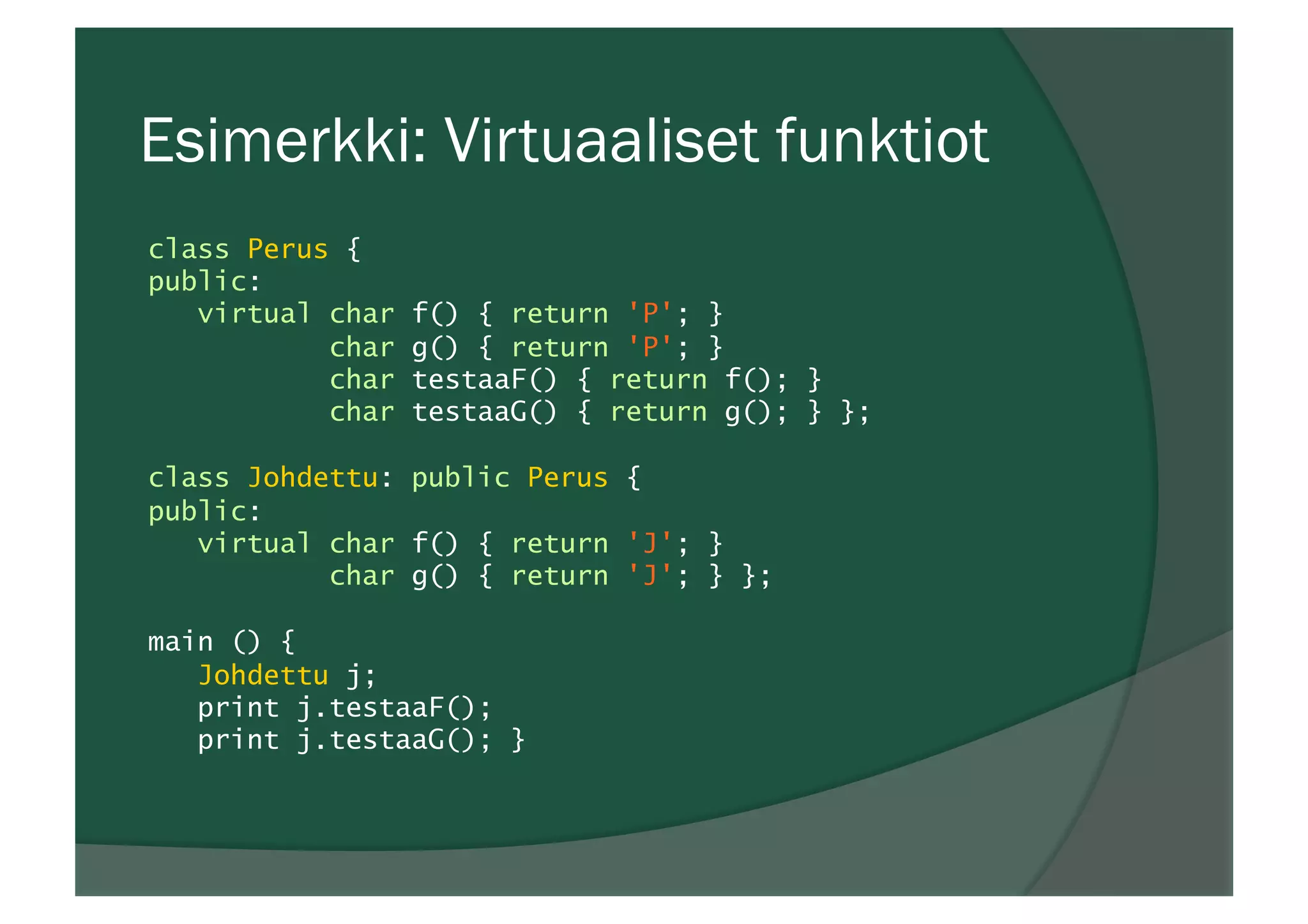 Esimerkki: Virtuaaliset funktiot
class Perus {
public:
virtual char f() { return 'P'; }
char g() { return 'P'; }
char testaaF() { return f(); }
char testaaG() { return g(); } };
class Johdettu: public Perus {
public:
virtual char f() { return 'J'; }
char g() { return 'J'; } };
main () {
Johdettu j;
print j.testaaF();
print j.testaaG(); }
 