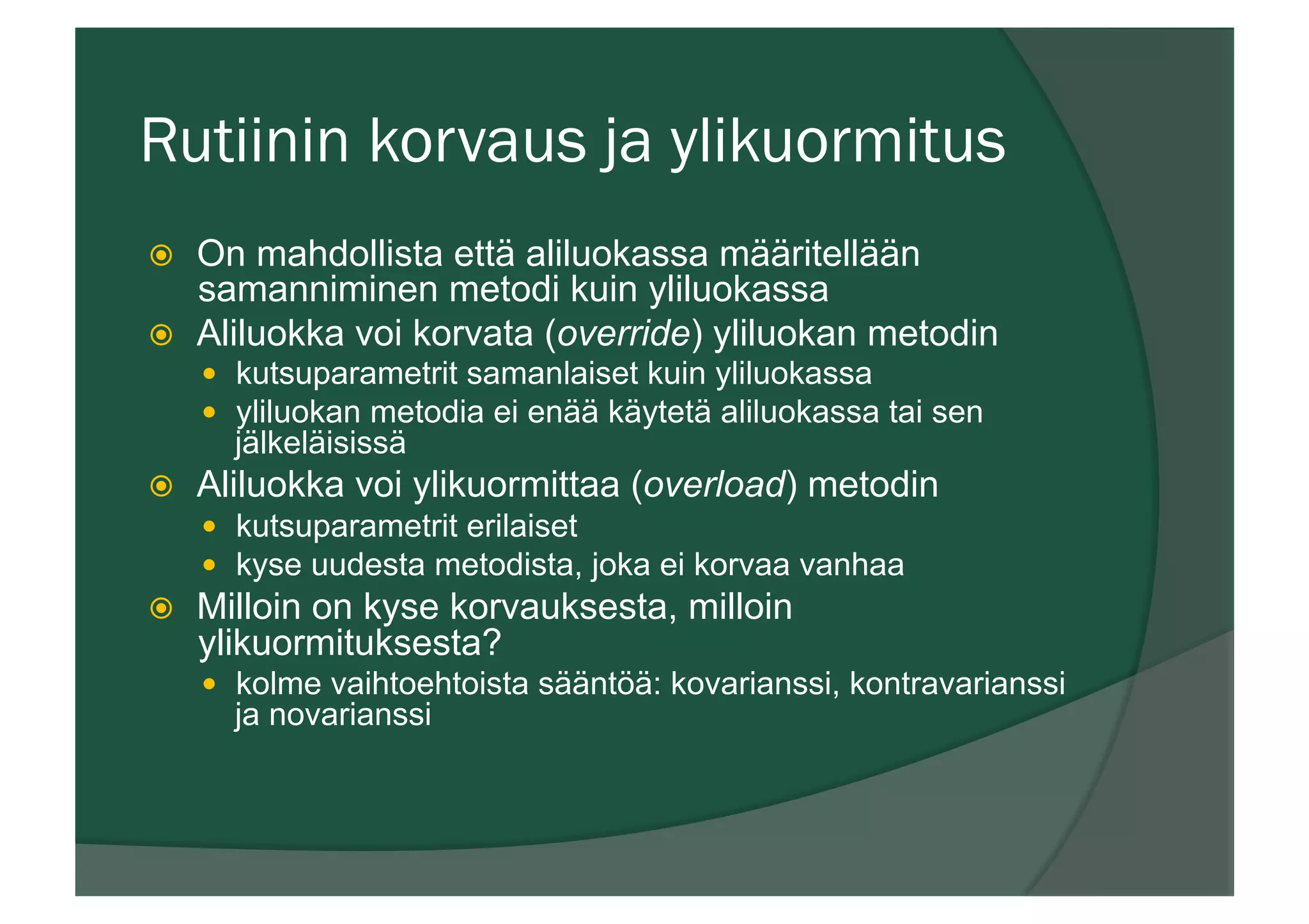 Rutiinin korvaus ja ylikuormitus
ž  On mahdollista että aliluokassa määritellään
samanniminen metodi kuin yliluokassa
ž  Aliluokka voi korvata (override) yliluokan metodin
—  kutsuparametrit samanlaiset kuin yliluokassa
—  yliluokan metodia ei enää käytetä aliluokassa tai sen
jälkeläisissä
ž  Aliluokka voi ylikuormittaa (overload) metodin
—  kutsuparametrit erilaiset
—  kyse uudesta metodista, joka ei korvaa vanhaa
ž  Milloin on kyse korvauksesta, milloin
ylikuormituksesta?
—  kolme vaihtoehtoista sääntöä: kovarianssi, kontravarianssi
ja novarianssi
 