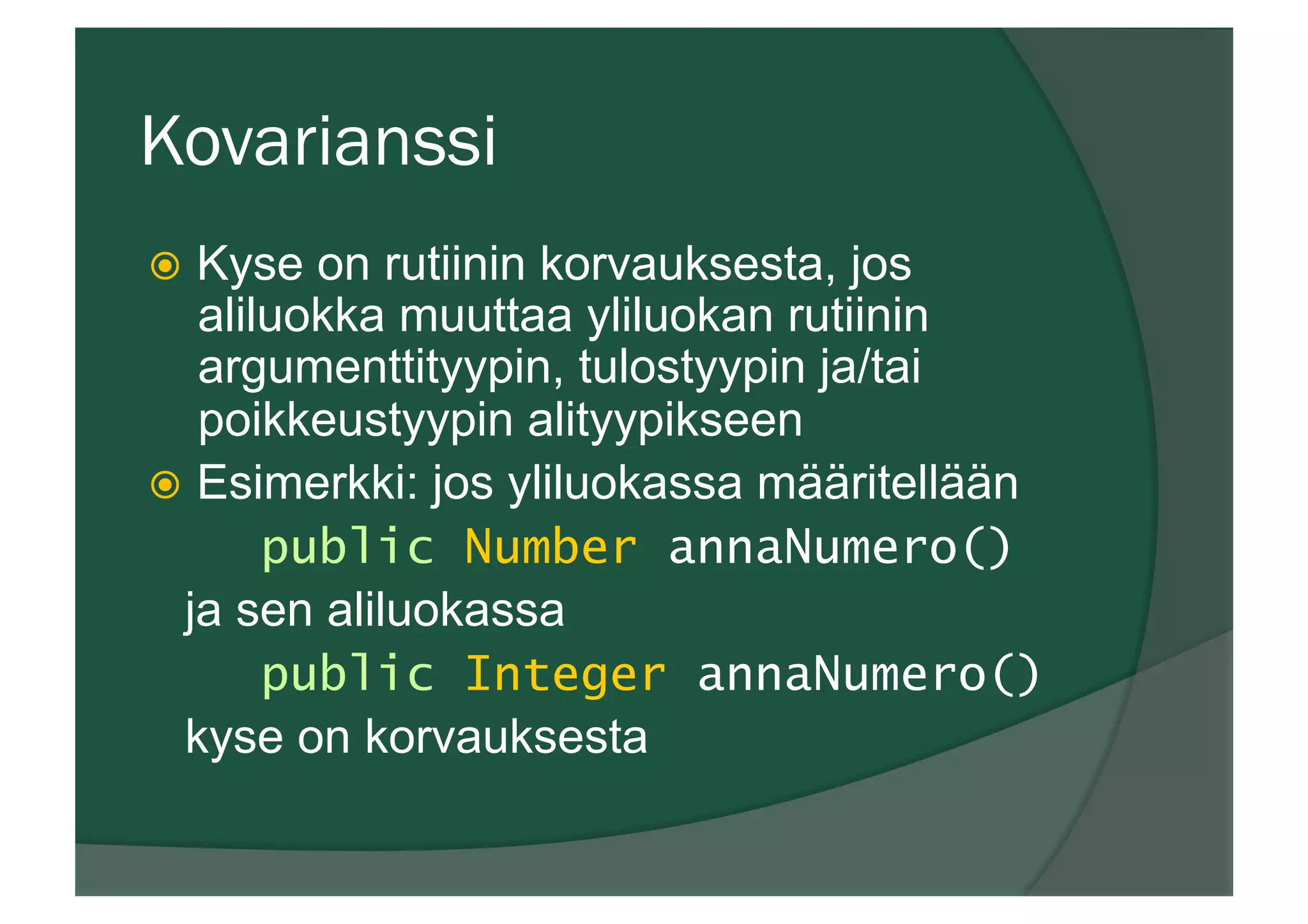 Kovarianssi
ž  Kyse on rutiinin korvauksesta, jos
aliluokka muuttaa yliluokan rutiinin
argumenttityypin, tulostyypin ja/tai
poikkeustyypin alityypikseen
ž  Esimerkki: jos yliluokassa määritellään
public Number annaNumero()
ja sen aliluokassa
public Integer annaNumero()
kyse on korvauksesta
 