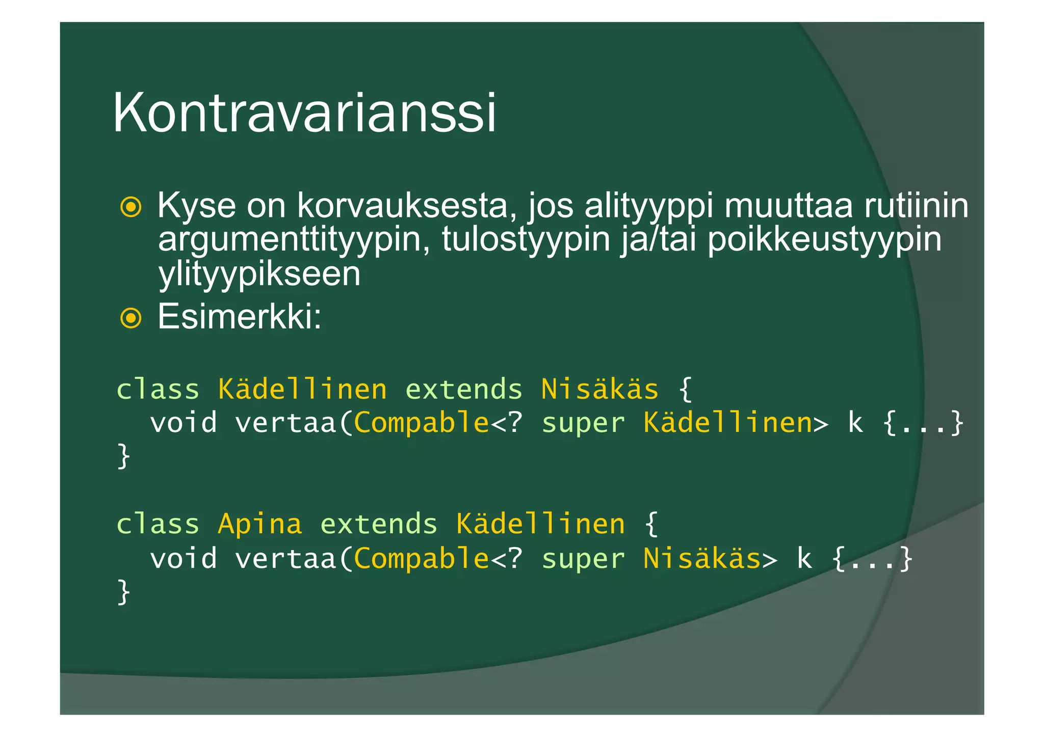 Kontravarianssi
ž  Kyse on korvauksesta, jos alityyppi muuttaa rutiinin
argumenttityypin, tulostyypin ja/tai poikkeustyypin
ylityypikseen
ž  Esimerkki:
class Kädellinen extends Nisäkäs {
void vertaa(Compable<? super Kädellinen> k {...}
}
class Apina extends Kädellinen {
void vertaa(Compable<? super Nisäkäs> k {...}
}
 