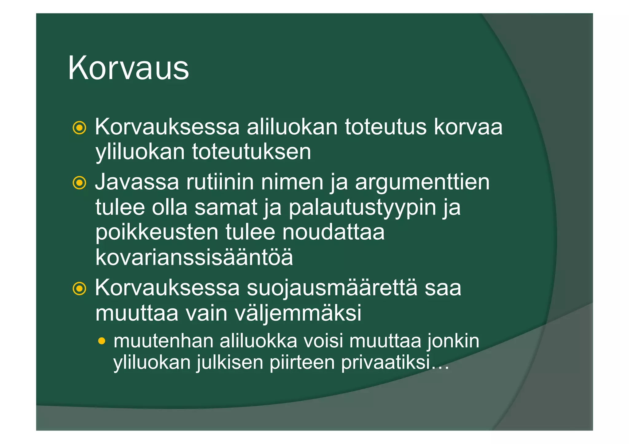 Korvaus
ž  Korvauksessa aliluokan toteutus korvaa
yliluokan toteutuksen
ž  Javassa rutiinin nimen ja argumenttien
tulee olla samat ja palautustyypin ja
poikkeusten tulee noudattaa
kovarianssisääntöä
ž  Korvauksessa suojausmäärettä saa
muuttaa vain väljemmäksi
—  muutenhan aliluokka voisi muuttaa jonkin
yliluokan julkisen piirteen privaatiksi…
 