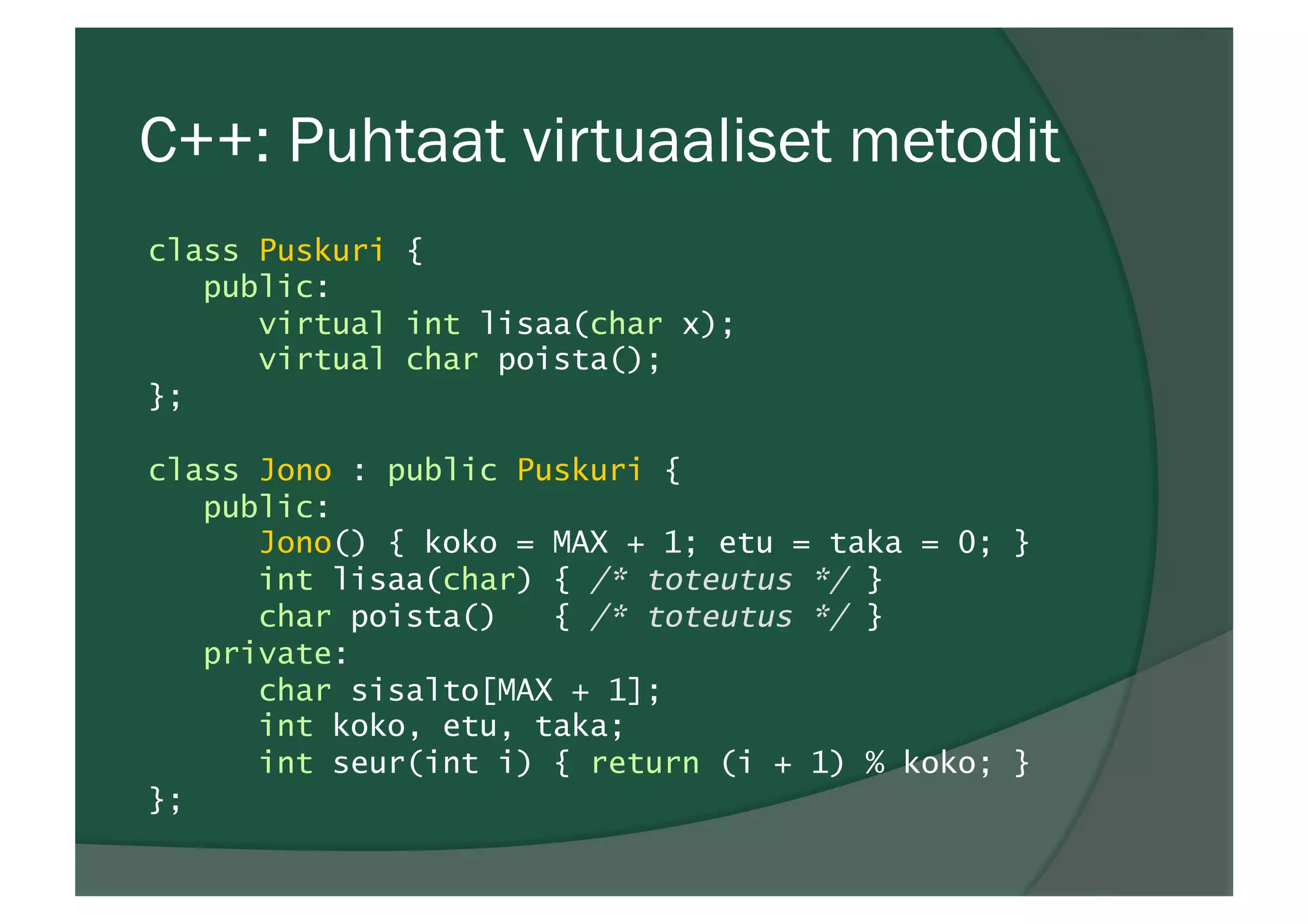 C++: Puhtaat virtuaaliset metodit
class Puskuri {
public:
virtual int lisaa(char x);
virtual char poista();
};
class Jono : public Puskuri {
public:
Jono() { koko = MAX + 1; etu = taka = 0; }
int lisaa(char) { /* toteutus */ }
char poista() { /* toteutus */ }
private:
char sisalto[MAX + 1];
int koko, etu, taka;
int seur(int i) { return (i + 1) % koko; }
};
 