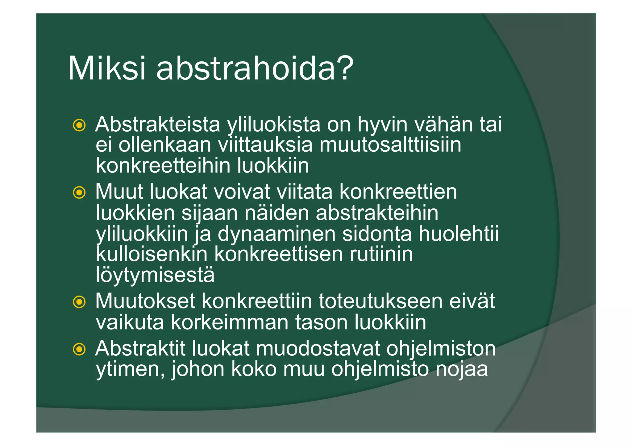 Miksi abstrahoida?
ž  Abstrakteista yliluokista on hyvin vähän tai
ei ollenkaan viittauksia muutosalttiisiin
konkreetteihin luokkiin
ž  Muut luokat voivat viitata konkreettien
luokkien sijaan näiden abstrakteihin
yliluokkiin ja dynaaminen sidonta huolehtii
kulloisenkin konkreettisen rutiinin
löytymisestä
ž  Muutokset konkreettiin toteutukseen eivät
vaikuta korkeimman tason luokkiin
ž  Abstraktit luokat muodostavat ohjelmiston
ytimen, johon koko muu ohjelmisto nojaa
 
