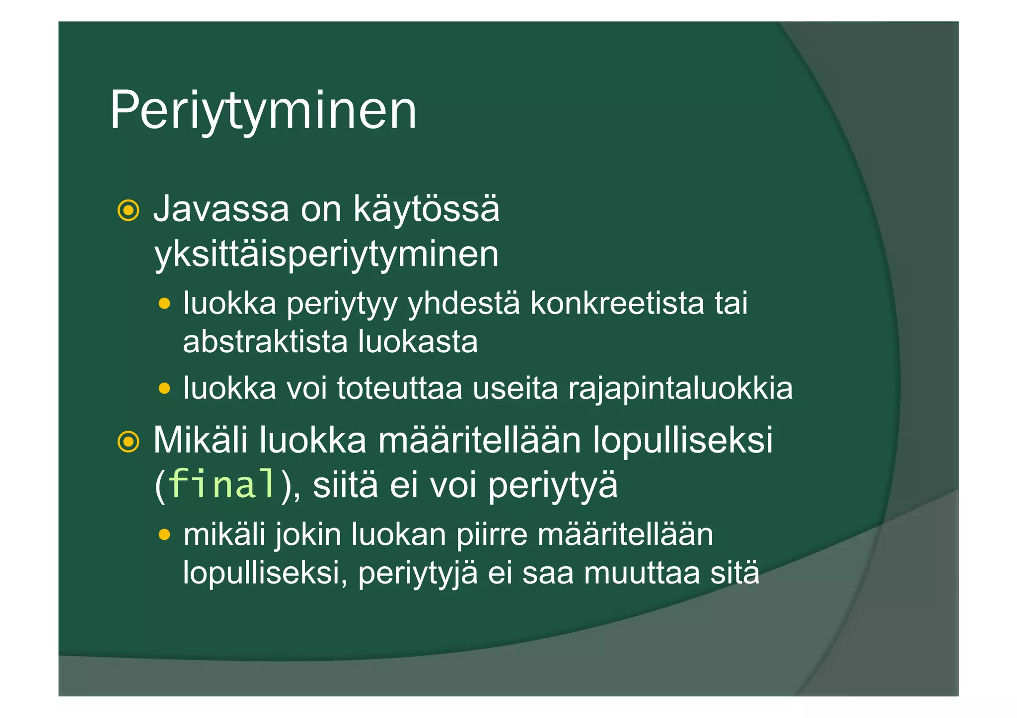 Periytyminen
ž  Javassa on käytössä
yksittäisperiytyminen
—  luokka periytyy yhdestä konkreetista tai
abstraktista luokasta
—  luokka voi toteuttaa useita rajapintaluokkia
ž  Mikäli luokka määritellään lopulliseksi
(final), siitä ei voi periytyä
—  mikäli jokin luokan piirre määritellään
lopulliseksi, periytyjä ei saa muuttaa sitä
 